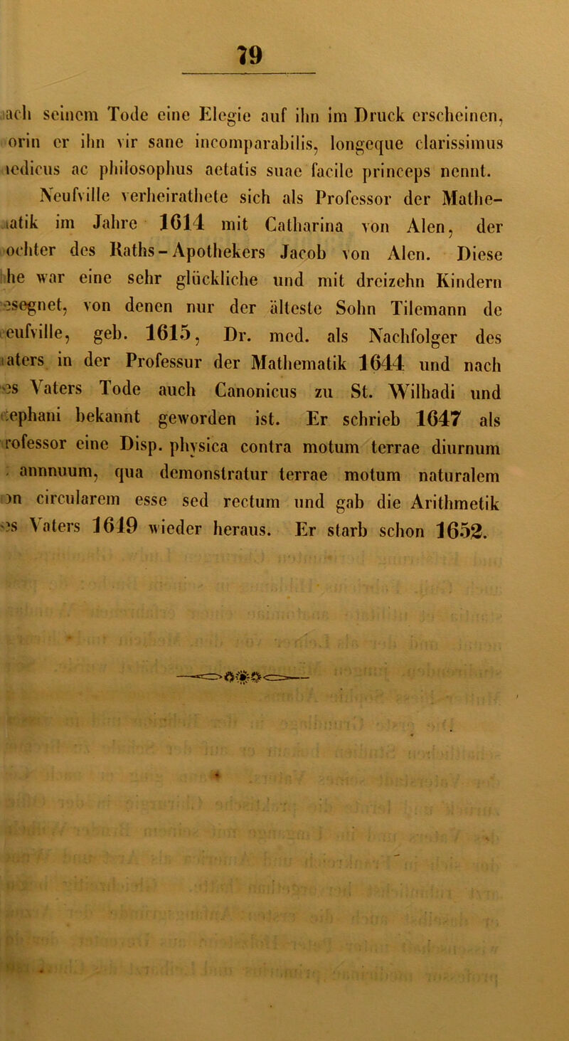 ach seinem Tode eine Elegie auf ihn im Druck erscheinen, orin er ihn vir sane incomparabilis, longcque clarissimus icdicus ac philosophus aetatis suae facile princeps nennt. Neufville verheirathete sich als Professor der Mathe- matik im Jahre 1614 mit Calharina von Alen, der ochter des Raths - Apothekers Jacob von Alen. Diese he war eine sehr glückliche und mit dreizehn Kindern -segnet, von denen nur der älteste Sohn Tilemann de eufville, geh. 1615, Dr. mcd. als Nachfolger des aters in der Professur der Mathematik 1644 und nach ?s Vaters Tode auch Canonicus zu St. Wilhadi und :ephani bekannt geworden ist. Er schrieb 1647 als rofessor eine Disp. physica contra motum terrae diurnum annnuum, qua demonslratur terrae motum naturalem )n circularem esse sed rectum und gab die Arithmetik ?s Vaters 1619 wieder heraus. Er starb schon 1653.