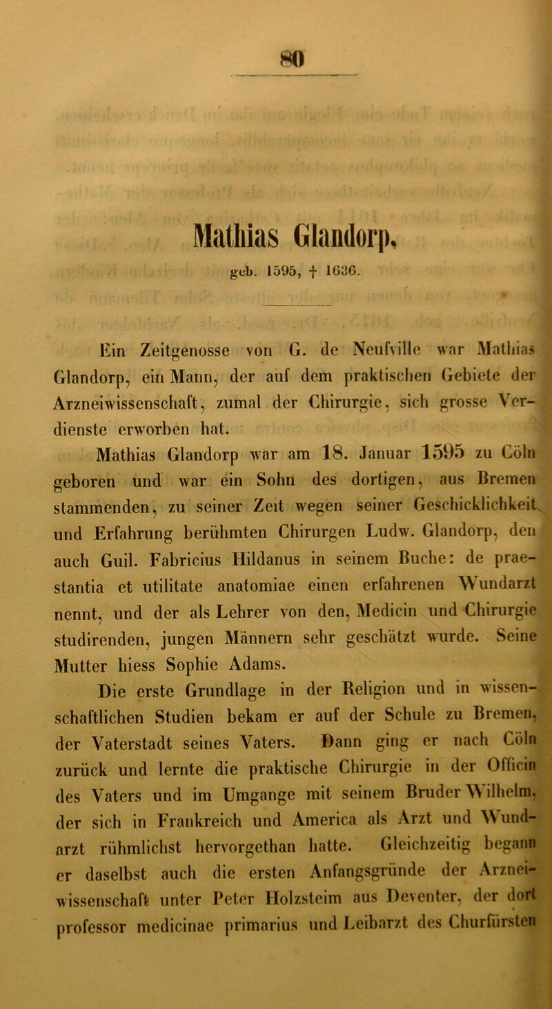 HO Mathias Glandorp, gcb. 1595, f 1G3G. Ein Zeitgenosse von G. de Neufville war Mathias Glandorp, ein Mann, der auf dem praktischen Gebiete der Arzneiwissenschaft, zumal der Chirurgie, sich grosse Ver- dienste erworben hat. Mathias Glandorp war am 18. Januar 1595 zu Cöln geboren und war ein Sohn des dortigen, aus Bremen stammenden, zu seiner Zeit wegen seiner Geschicklichkeit und Erfahrung berühmten Chirurgen Ludw. Glandorp, den auch Guil. Fabricius Hildanus in seinem Buche: de prae- stantia et utilitate anatomiae einen erfahrenen Wundarzt nennt, und der als Lehrer von den, Medicin und Chirurgie studirenden, jungen Männern sehr geschätzt wurde. Seine Mutter hiess Sophie Adams. Die erste Grundlage in der Religion und in wissen- schaftlichen Studien bekam er auf der Schule zu Bremen, der Vaterstadt seines Vaters. Dann ging er nach Cöln zurück und lernte die praktische Chirurgie in der Officin des Vaters und im Umgänge mit seinem Bruder AN ilheim. der sich in Frankreich und America als Arzt und A\ und- arzt rühmlichst hcrvorgethan hatte. Gleichzeitig begann er daselbst auch die ersten Anfangsgründe der Arznei- wissenschaft unter Peter Holzsteim aus Deventer, der dort professor medicinae primarius und Leibarzt des Churfürsten