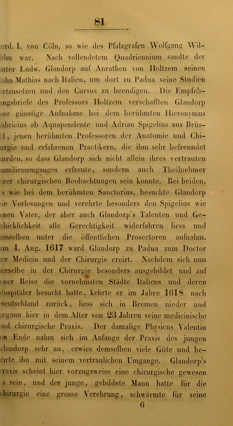 erd. I. von Cöln, so wie des Pfalz grafen Wolfgang Wil- *lm war. Nach vollendetem Ouadriennium sandte der ater Ludw. Glandorp auf Anrathen von Iloltzem seinen >hn Mathias nach Italien, lim dort zu Padua seine Studien rtzusetzen und den Cursus zu beendigen. Die Empfeh- ngsbriefe des Professors Iloltzem verschafften Glandorp ne günstige Aufnahme bei dem berühmten Hieronymus ibricius ab Aquapcndente und Adrian Spigelius aus Brüs- 1, jenen berühmten Professoren der Anatomie und Chi— urgie und erfahrenen Practikern, die ihm sehr befreundet urden, so dass Glandorp sich nicht allein ihres vertrauten amilienumganges erfreute, sondern auch Theilnehmer rer chirurgischen Beobachtungen sein konnte. Bei beiden, ) wie bei dem berühmten Sanctorius, besuchte Glandorp ie Vorlesungen und verehrte besonders den Spigelius wie nen Vater, der aber auch Glandorp’s Talenten und Gc- hicklichkeit alle Gerechtigkeit widerfahren liess und ienselben unter die öffentlichen Prosectoren aufnahm, im 4. Aug. 1617 ward Glandorp zu Padua zum Doctor isr Medicin und der Chirurgie creirt. Nachdem sich nun ierselbe in der Chirurgie besonders ausgebildet und auf ner Reise die vornehmsten Städte Italiens und deren r.ospitäler besucht hatte, kehrte er im Jahre 1618 nach Deutschland zurück, liess sich in Bremen nieder und egann hier in dem Alter von 23 Jahren seine medicinischc nd chirurgische Praxis. Der damalige Physicus Valentin n Ende nahm sich im Anfänge der Praxis des jungen landorp sehr an, erwies demselben viele Güte und be- Sirte ihn mit seinem vertraulichen Umgänge. Glandorp’s raxis scheint hier vorzugsweise eine chirurgische gewesen i sein, und der junge, gebildete Mann hatte für die hirurgie eine grosse Verehrung, schwärmte für seine 6