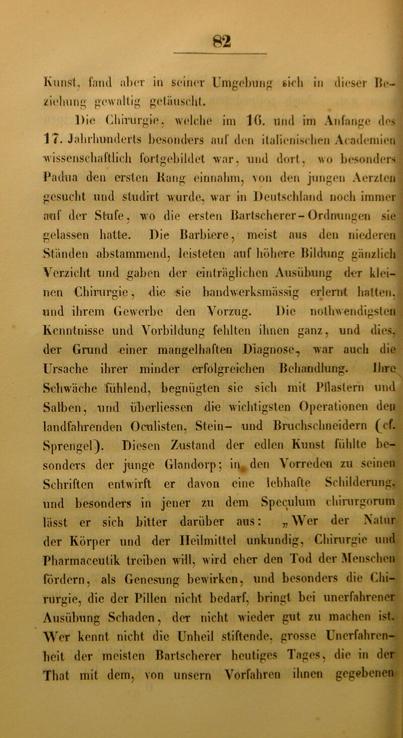 Kunst, fand aber in seiner Umgebung sieh in dieser Be- ziehung gewaltig getäuscht. Die Chirurgie, welche im IC), und im Anfänge des 17. Jahrhunderts besonders auf den italienischen Academien wissenschaftlich fortgebildet war, und dort, wo besonders Padua den ersten Rang einnahm, von den jungen Aerzten gesucht und studirt wurde, war in Deutschland noch immer auf der Stufe, wo die ersten Bartscherer-Ordnungen sie gelassen hatte. Die Barbiere, meist aus den niederen Ständen abstammend, leisteten auf höhere Bildung gänzlich Verzicht und gaben der einträglichen Ausübung der klei- nen Chirurgie, die sie handwerksmässig erlernt halten, und ihrem Gewerbe den Vorzug. Die nothwendigsten Kenntnisse und Vorbildung fehlten ihnen ganz, und dies, der Grund meiner mangelhaften Diagnose., war auch die Ursache ihrer minder erfolgreichen Behandlung. Ihre Schwäche fühlend, begnügten sie sich mit Pflastern und Salben, und iiberliessen die wichtigsten Operationen den landfahrenden Oculisten, Stein- und Bruchschneidern (Vf. Sprengel}. Diesen Zustand der edlen Kunst fühlte be- sonders der junge Glandorp; in den Vorreden zu seinen Schriften entwirft er davon eine lebhafte Schilderung, und besonders in jener zu dem Speculum chirurgorum lässt er sich bitter darüber aus: v Wer der Natur der Körper und der Heilmittel unkundig, Chirurgie und Pharmaceulik treiben will, wird eher den lod der Menschen fördern, als Genesung bewirken, und besonders die Chi- rurgie, die der Pillen nicht bedarf, bringt bei unerfahrener Ausübung Schaden, der nicht wieder gut zu machen ist. Wer kennt nicht die Unheil stiftende, grosse Unerfahren- heit der meisten Bartscherer heutiges Tages, die in der That mit dem, von unsern Vorfahren ihnen gegebenen