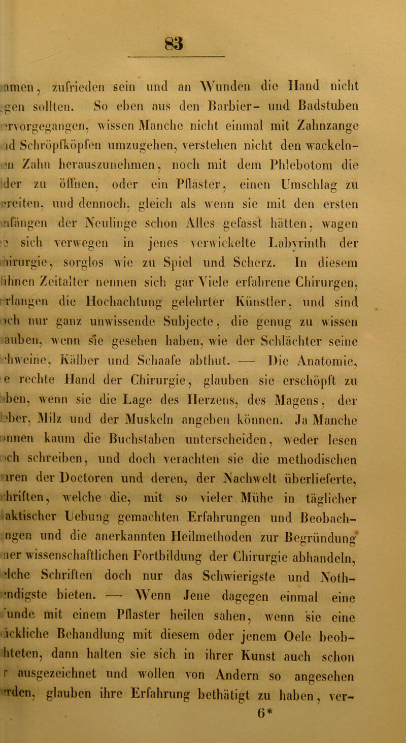 amen, zufrieden sein und an Wunden die Iland nicht gen sollten. So eben aus den Barbier- und Badstuben 'rvorgegangen, wissen Manche nicht einmal mit Zahnzange id Schröpfköpfen umzugehen, verstehen nicht den wackeln- >n Zahn herauszunehmen, noch mit dem Phlebotom die der zu öffnen, oder ein Pilaster, einen Umschlag zu ■reiten, und dennoch, gleich als wenn sie mit den ersten idangen der Neulinge schon Alles gefasst hätten, wagen 3 sich verwegen in jenes verwickelte Labyrinth der ürurgie, sorglos wie zu Spiel und Scherz. In diesem ihnen Zeitalter nennen sich gar Viele erfahrene Chirurgen, Hangen die Hochachtung gelehrter Künstler, und sind >eh nur ganz unwissende Subjecte, die genug zu wissen auben, wenn sie gesehen haben, wie der Schlächter seine *hweine, Kälber und Schaafe abthut. — Die Anatomie, e rechte Hand der Chirurgie, glauben sie erschöpft zu ben, wenn sie die Lage des Herzens, des Magens, der !-bcr, Milz und der Muskeln angeben können. Ja Manche »nnen kaum die Buchstaben unterscheiden, weder lesen 'ch schreiben, und doch verachten sie die methodischen iren der Doctoren und deren, der Nachwelt überlieferte, hriften, welche die, mit so vieler Mühe in täglicher aktischcr Hebung gemachten Erfahrungen und Beobach- ngen und die anerkannten Heilmethoden zur Begründung ner wissenschaftlichen Fortbildung der Chirurgie abhandeln, *lche Schriften doch nur das Schwierigste und Noth- ■ndigste bieten. — W enn Jene dagegen einmal eine undc mit einem Pflaster heilen sahen, wenn sie eine ickliche Behandlung mit diesem oder jenem Oele beob- liteten, dann halten sie sich in ihrer Kunst auch schon r ausgezeichnet und wollen von Andern so angesehen ’rden, glauben ihre Erfahrung bethätigt zu haben, ver- 6*
