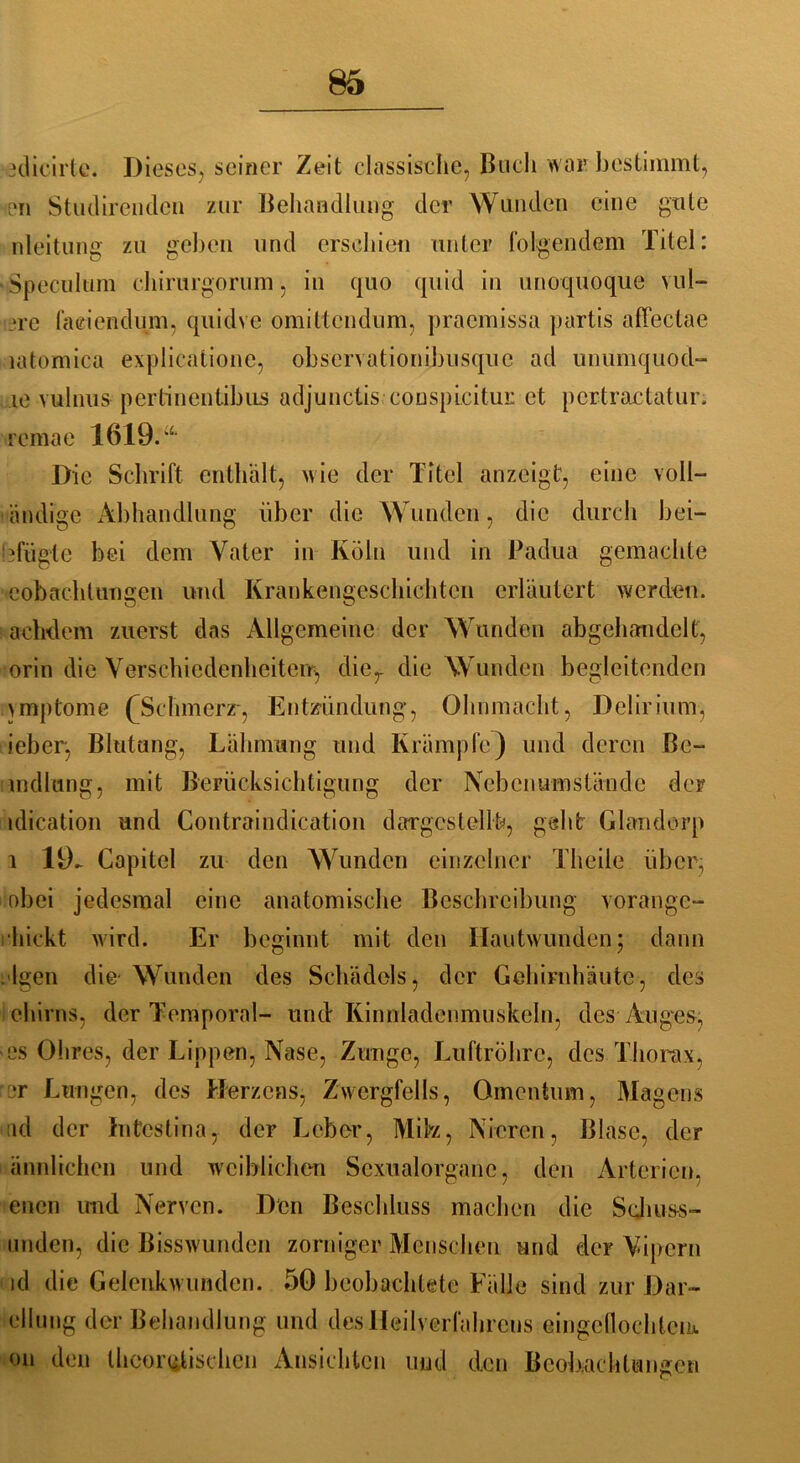 edicirte. Dieses, seiner Zeit elassische, Buch war bestimmt, pn Studirendcn zur Behandlung der Wunden eine gute nleitung zu gehen und erschien unter folgendem Titel: ■Speculum chirurgorurm, in quo quid in unoquoque vul- -re faeiendum, quidve omittcndum, praemissa partis affectae latomica explieationc, ohservationihusque ad unumquod- ic vulnus pertinentibus adjunctis conspicitui: et pcrtractatur. reinae 1619.“ Die Schrift enthält, wie der Titel anzeigt, eine voll— ändige Abhandlung über die Wunden, die durch bei— efügte bei dem Vater in Köln und in Padua gemachte eob ach tun gen und Krankengeschichten erläutert werden, achdem zuerst das Allgemeine der Wunden abgehandelt, orin die Verschiedenheiten-:, dier die Wunden begleitenden ymptome (Schmerz-, Entzündung, Ohnmacht, Delirium, jeher, Blutung, Lähmung und Krämpfe} und deren Be- mdlung, mit Berücksichtigung der Nebenumstände der idication und Contraindication dargestcllb, geht Glandorp 1 19- Capitel zu den Wunden einzelner Theile über, obei jedesmal eine anatomische Beschreibung vorange- hickt wird. Er beginnt mit den Hautwunden; dann . Igen die- Wunden des Schädels, der Gehirnhäute, des ehirns, der Temporal- und Kinnladenmuskeln, des Auges, es Ohres, der Lippen, Nase, Zunge, Luftröhre, des Thorax, er Lungen, des Herzens, Zwergfells, Omentum, Magens ad der Intestina, der Leber, Mibz, Nieren, Blase, der ännlichen und weiblichen Scxualorganc, den Arterien, enen und Nerven. Den Beschluss machen die Schuss- unden, die Bisswunden zorniger Menschen und der Vipern id die Gelenkwunden. 50 beobachtete Fälle sind zur Dar- cllung der Behandlung und des Heilverfahrens eingeflochleik on den theoretischen Ansichten und den Beobachtungen