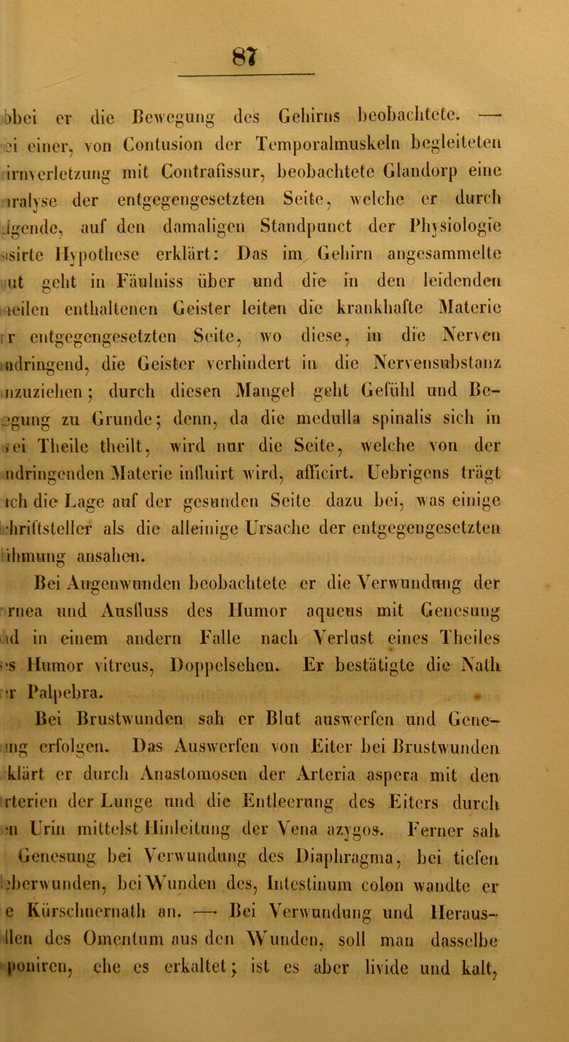 8? bbci er die Bewegung des Gehirns beobachtete. —• 21 einer, von Contusion der Temporalmuskeln begleiteten irnverletzung mit Contrafissur, beobachtete Glandorp eine iralyse der entgegengesetzten Seite, welche er durch Jgcnde, auf den damaligen Standpunct der Physiologie isirte Hypothese erklärt: Das im Gehirn angesammelte ut geht in Fäulniss über und die in den leidenden teilen enthaltenen Geister leiten die krankhafte Materie r entgegengesetzten Seite, wo diese, in die Nerven ;ndringend, die Geister verhindert in die Nervensubslanz inzuziehen; durch diesen Mangel geht Gefühl und Be- rgung zu Grunde; denn, da die mcdulla spinalis sich in >ei Theile theilt, wird nur die Seite, welche von der ndringenden Materie influirt wird, afficirt. Uebrigens trägt ich die Lage auf der gesunden Seite dazu bei, was einige hriftsteller als die alleinige Ursache der entgegengesetzten thmung ansahen. Bei Augenwunden beobachtete er die Verwundung der rnea und Auslluss des Humor aqueus mit Genesung id in einem andern Falle nach Verlust eines Theiles es Humor vitreus, Doppelsehen. Er bestätigte die Nath t Palpebra. Bei Brustwunden sah er Blut auswerfen und Gene— mg erfolgen. Das Auswerfen von Eiter bei Brustwunden klärt er durch Anastomoscn der Artcria aspera mit den rterien der Lunge und die Entleerung des Eiters durch *n Urin mittelst Hinleitung der Vena azygos. Ferner sali Genesung bei Verwundung des Diaphragma, bei tiefen .'berwunden, bei Wunden des, Intestinum colon wandte er e Kürschnernath an. — Bei Verwundung und lleraus- llen des Omentum aus den Wunden, soll man dasselbe poniren, ehe es erkaltet; ist es aber livide und kalt,