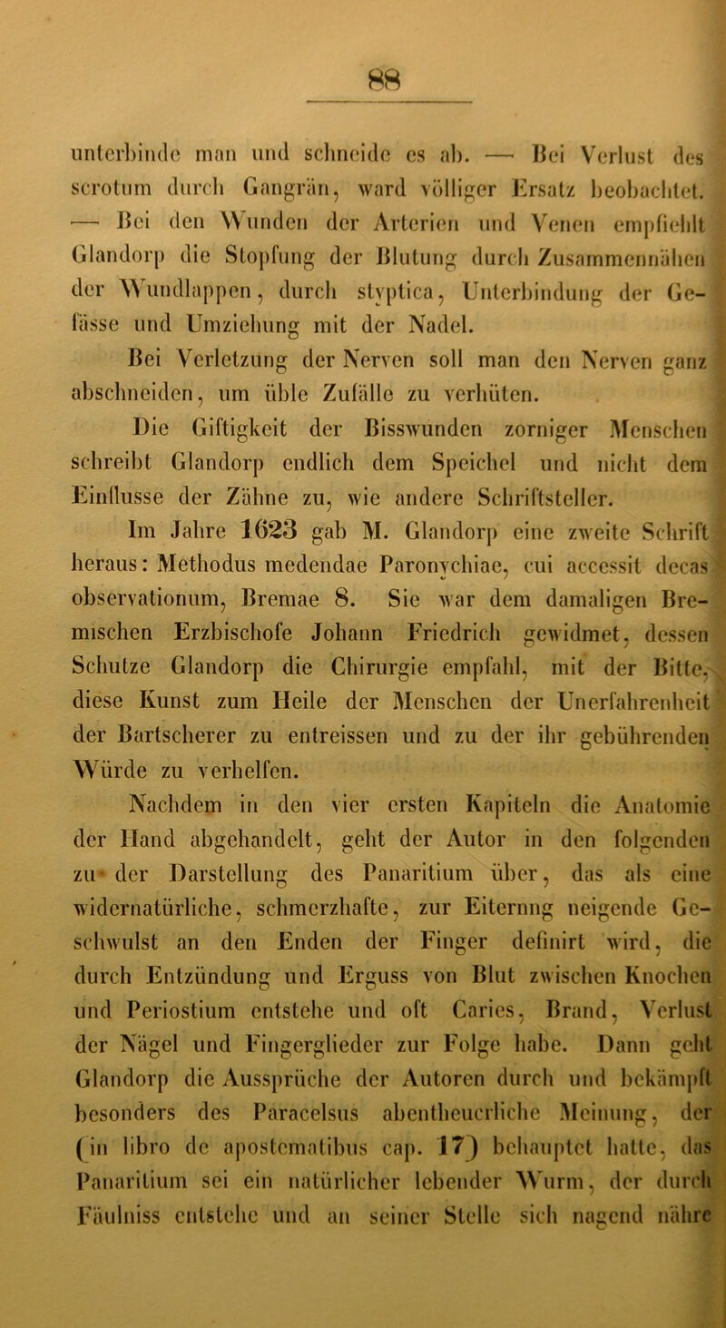 unterbinde man und schneide es ab. —* Bei Verlust des scrotum durch Gangrän, ward völliger Ersatz beobachtet. — Bei den Wunden der Arterien und Venen empfiehlt Glandorp die Stopfung der Blutung durch Zusammennähen der Wundlappen, durch stvptica, Unterbindung der Ge- lasse und Umziehung mit der Nadel. Bei Verletzung der Nerven soll man den Nerven ganz abschneiden, um üble Zufälle zu verhüten. Die Giftigkeit der Bisswunden zorniger Menschen schreibt Glandorp endlich dem Speichel und nicht dem Einflüsse der Zähne zu, wie andere Schriftsteller. Im Jahre 1623 gab M. Glandorp eine zweite Schrift heraus: Methodus medendae Paronvchiae, cui accessit decas observationum, Bremae 8. Sie war dem damaligen Bre- mischen Erzbischöfe Johann Friedrich gewidmet, dessen Schutze Glandorp die Chirurgie empfahl, mit der Bitte, diese Kunst zum Heile der Menschen der Unerfahrenheit der Bartscherer zu entreissen und zu der ihr gebührenden Würde zu verhelfen. Nachdem in den vier ersten Kapiteln die Anatomie der Hand abgchandelt, geht der Autor in den folgenden zu* der Darstellung des Panaritium über, das als eine widernatürliche, schmerzhafte, zur Eiternng neigende Ge- schwulst an den Enden der Finger defmirt wird, die durch Entzündung und Erguss von Blut zwischen Knochen und Periostium entstehe und oft Caries, Brand, Verlust der Nägel und Fingerglieder zur Folge habe. Dann geht Glandorp die Aussprüche der Autoren durch und bekämpft besonders des Paracelsus abentheucrliche Meinung, der (in libro de apostematibus cap. 17) behauptet hatte, das Panaritium sei ein natürlicher lebender Wurm, der durch FäuIniss entstehe und an seiner Stelle sich nagend nähre