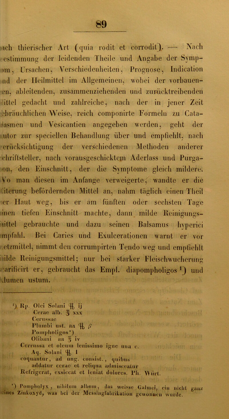 ich thierischer Art (_quia rodit ct corrodit). —■ Nach estimmung der leidenden Theile und Angabe der Symp- im, Ursachen, Verschiedenheiten, Prognose, Indication nd der Heilmittel im Allgemeinen, wobei der vorbauen- en, ahlcitenden, zusammenziehenden und zur-ücktr e ibenden ilittel gedacht und zahlreiche, nach der in jener Zeit .bbräuchlichen Weise, reich componirte Formeln zu Cata- ilasmen und Vesicantien angegeben werden, geht der utor zur speciellen Behandlung über und empfiehlt, nach crücksichtigung der verschiedenen Methoden anderer chriftsteller, nach vorausgcschicktcm Aderlass und Purga- on, den Einschnitt, der die Symptome gleich mildere. Vo man diesen im Anfänge verweigerte, wandte er die 'iterung befördernden Mittel an, nahm täglich einen Theil er Haut weg, bis er am fünften oder sechsten Tage inen tiefen Einschnitt machte, dann milde Reinigungs- mittel gebrauchte und dazu seinen Balsamus hyperici empfahl. Bei Caries und Exulcerationcn warnt er vor .ctzmittel, nimmt den corrumpirten Tendo weg und empfiehlt lüde Reinigungsmittel; nur bei starker Fleischwucherung ?arificirt er, gebraucht das Empl. diapompholigos *3 und fiumen ustuni. *) Rp. Olei Soliini Tb *j Cerac alb. ^ xxx Cerussac I’luinbi ust. aa % f> Pompholigos *) Ollbani aa 5 iv Cerrnssa et oleum lenissiino iguc una e. Aq. Solani % 1 coquantur, atl ung\ consist., quibus addatur cciae et reliqua admisceatur Refrigcrat, exsiccat et leniat dolores. l’li. Wi.rt. ’) Pompholyx , »iliilum albnin, das vveisse Galmei, ein nicht ganz -•ines Zinkoxyd, was bei der Messinglabrikalion gewonnen wurde.