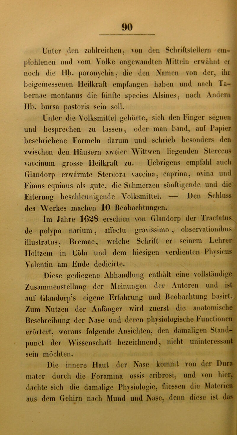 Unter den zahlreichen, von den Schriftstellern em- pfohlenen und vom Volke -angewandten Mitteln erwähnt er noch die 11h. paronychia, die den Namen von der, ihr beigemessenen Heilkraft empfangen haben und nach Ta- hernae montanus die fünfte species Aisines, nach Andern 11b. bursa pastoris sein soll. Unter die Volksmittel gehörte, sich den Finger segnen und besprechen zu lassen, oder man band, auf Papier beschriebene Formeln darum und schrieb besonders den zwischen den Häusern zweier Wittwen liegenden Sterccus vaccinum grosse Heilkraft zu. Uebrigens empfahl auch Glandorp erwärmte Stcrcora vaccina, caprina, ovina und Fimus cquinus als gute, die Schmerzen sänftigende und die Eiterung beschleunigende Volksmittel. — Den Schluss des Werkes machen 10 Beobachtungen. Im Jahre 1628 erschien von Glandorp der Tractatus de polypo narium, affcctu gravissimo , observationibus illustratus, Bremae, welche Schrift er seinem Lehrer Holtzem in Cöln und dem hiesigen verdienten Physicus Valentin am Ende dedicirte. Diese gediegene Abhandlung enthält eine vollständige Zusammenstellung der Meinungen der Autoren und ist auf Glandorp’s eigene Erfahrung und Beobachtung basirt. Zum Nutzen der Anfänger wird zuerst die anatomische Beschreibung der Nase und deren physiologische Punetionen erörtert, woraus folgende Ansichten, den damaligen Stand- punct der Wissenschaft bezeichnend, nicht uninteressant sein möchten. Die innere Haut der Nase kommt von der Dura mater durch die Foramina ossis cribrosi, und von hier, dachte sich die damalige Physiologie, flicssen die Materien aus dem Gehirn nach Mund und Nase, denn diese ist das