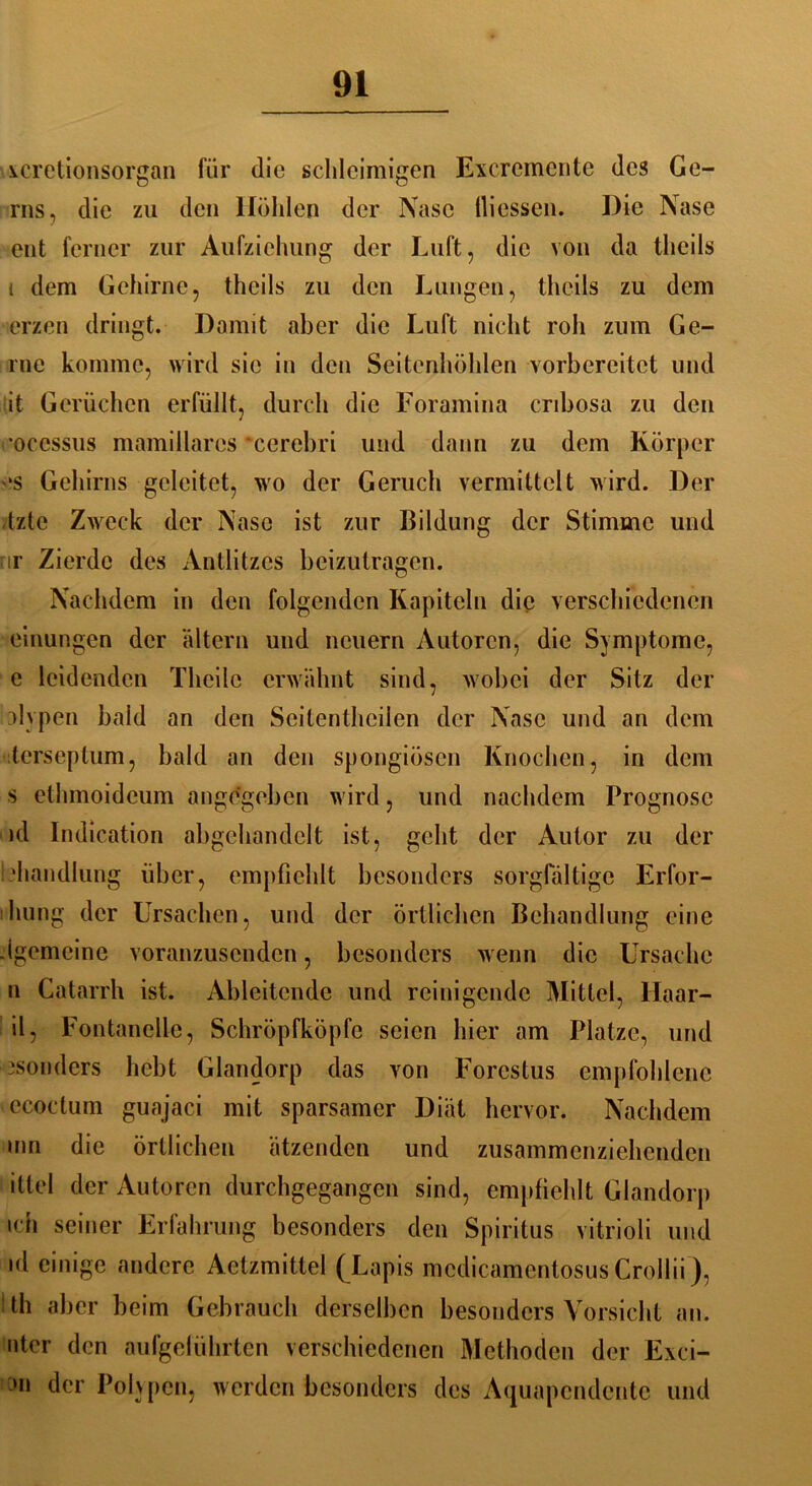 xcretionsorgan für die schleimigen Excrcmente des Ge- ros, die zu den Höhlen der Nase lliessen. Die Nase ent ferner zur Aufziehung der Luft, die von da theils i dem Gehirne, theils zu den Lungen, theils zu dem erzen dringt. Damit aber die Luft nicht roh zum Ge- rne komme, wird sic in den Seitenhöhlen vorbereitet und it Gerüchen erfüllt, durch die Foramina enbosa zu den ’occssus mamillarcs 'cerebri und dann zu dem Körper es Gehirns geleitet, wo der Geruch vermittelt wird. Der tzte Zweck der Nase ist zur Bildung der Stimme und nr Zierde des Antlitzes beizutragen. Nachdem in den folgenden Kapiteln die verschiedenen einungen der altern und neuern Autoren, die Symptome, e leidenden Theilc erwähnt sind, wobei der Sitz der vlvpcn bald an den Seitenthcilen der Nase und an dem terseptum, bald an den spongiösen Knochen, in dem s ethmoidcum angegeben wird, und nachdem Prognose ul Indication abgchandelt ist, geht der Autor zu der 'handlung über, empfiehlt besonders sorgfältige Erfor- :hung der Ursachen, und der örtlichen Behandlung eine .(gemeine voranzusenden, besonders wenn die Ursache n Catarrh ist. Ableitende und reinigende Mittel, Haar- il, Fontanelle, Schröpfköpfe seien hier am Platze, und .‘sonders hebt Glandorp das von Forestus empfohlene ecoctum guajaci mit sparsamer Diät hervor. Nachdem mn die örtlichen ätzenden und zusammenziehenden ittel der Autoren durchgegangen sind, empfiehlt Glandorp ich seiner Erfahrung besonders den Spiritus vitrioli und »d einige andere Actzmittel (Lapis medicamentosus Crollii), 1 th aber beim Gebrauch derselben besonders Vorsicht an. nter den aufgeführten verschiedenen Methoden der Exci- >n der Polypen, werden besonders des Aquapcndente und