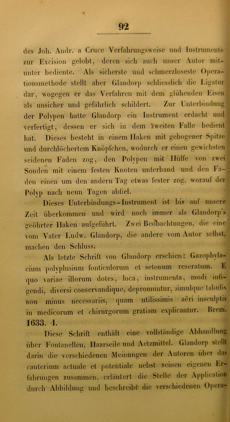 des Joli. Andr. a Cruce Vcrfahrungsweise und Instrumente zur Excision gelobt, deren sich auch unser Autor mit- unter bediente. Als sicherste und schmerzloseste Opera- tionsmethode stellt aber Glandorp schliesslich die Ligatur dar, wogegen er das Verfahren mit dem glühenden Eisen als unsicher und gefährlich schildert. Zur Unterbindung , der Polypen batte Glandorp ein Instrument erdacht und verfertigt, dessen er sieb in dem zweiten balle bedient bat. Dieses besteht in einem Haken mit gebogener Spitze und durchlöchertem Knöpfeben, wodurch er einen gewichsten seidenen Faden zog, den Polypen mit Hülfe von zwei Sonden mit einem festen Knoten unterband und den Fa- den einen um den andern Tag etwas fester zog, worauf der Polyp nach neun Tagen ab fiel. Dieses Unterbindungs-Instrument ist bis auf unsere Zeit überkommen und wird noch immer als Glandorps geöhrter Haken aufgeführt. Zwei Beobachtungen, die eine vom Vater Ludw. Glandorp, die andere vom Autor selbst, machen den Schluss. Als letzte Schrift von Glandorp erschien: Gazophyla- cium polyplusium fonticulorum et setonum reseratum. E quo variac illorum clotes, loca, instrumenta, modi inli- gendi, diversi conservandique, depromuntur, simulque tabulis non minus necessariis, quam utilissimis aeri insculptis in mcdicorum et chirurgorum gratiam explicantur. Eiern. 1633. 4. Diese Schrift enthält eine vollständige Abhandlung über Fontanellen, Ilaarseilc und Aetzmiltel. Glandorp stellt darin die verschiedenen Meinungen der Autoren über das cauterium actuale et potentiale nebst seinen eigenen Er- fahrungen zusammen, erläutert die Stelle der Application durch Abbildung und beschreibt die verschiedenen Opeia-