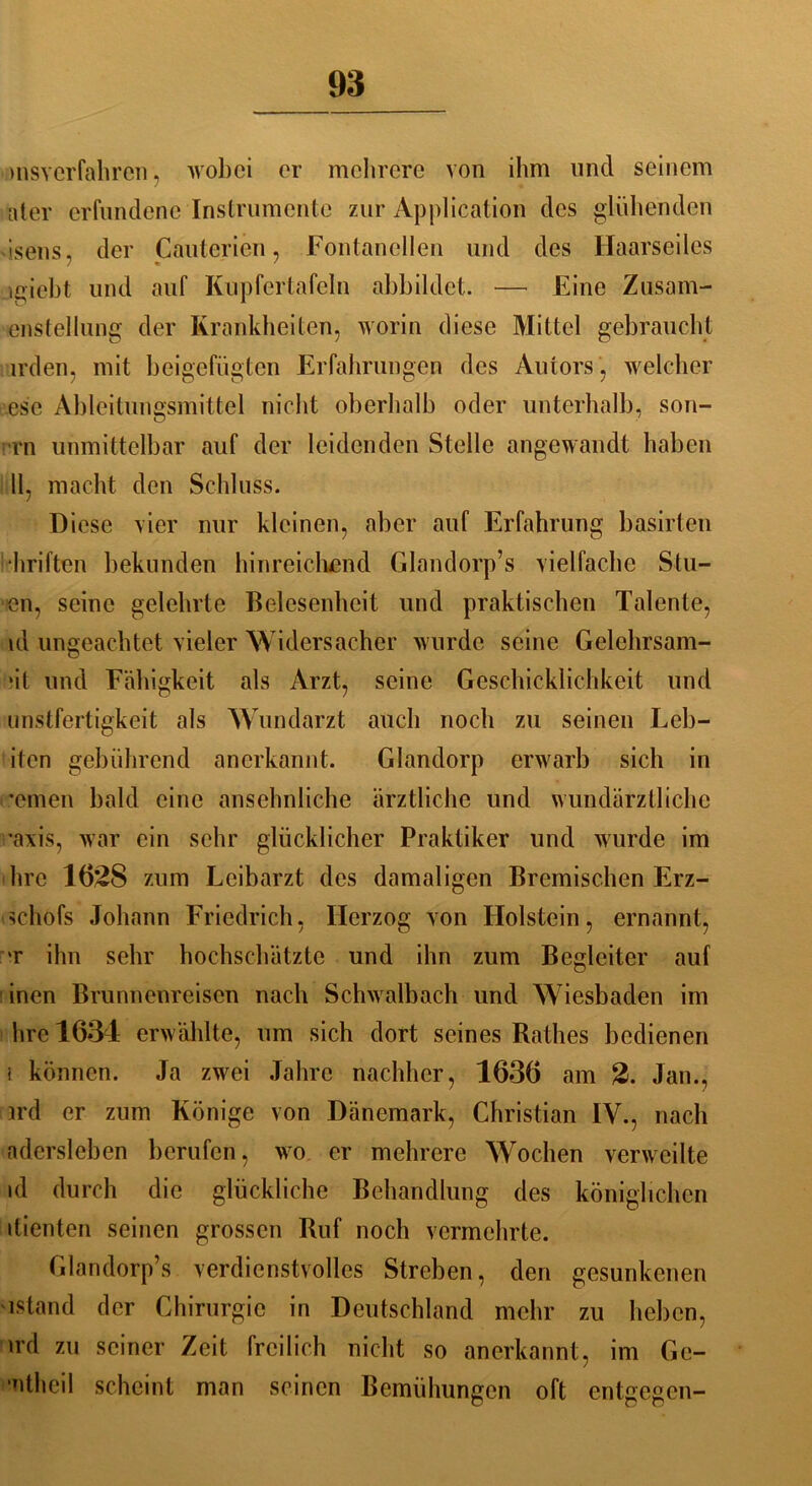 msverfahren, wobei er mehrere von ihm und seinem ater erfundene Instrumente zur Application des glühenden isens, der Cauterien, Fontanellen und des Haarseiles lgieht und auf Kupfertafeln ahhildet. — Eine Zusam- enstellung der Krankheiten, worin diese Mittel gebraucht irden, mit beigefügten Erfahrungen des Autors, welcher esc Ableitungsmittel nicht oberhalb oder unterhalb, son- rn unmittelbar auf der leidenden Stelle angewandt haben 11, macht den Schluss. Diese vier nur kleinen, aber auf Erfahrung basirten hriften bekunden hinreichend Glandorp’s vielfache Stil- en, seine gelehrte Belesenheit und praktischen Talente, ld ungeachtet vieler Widersacher wurde seine Gelchrsam- ‘it und Fähigkeit als Arzt, seine Geschicklichkeit und unstfertigkeit als Wundarzt auch noch zu seinen Leb- iten gebührend anerkannt. Glandorp erwarb sich in •einen bald eine ansehnliche ärztliche und wundärztliche •axis, war ein sehr glücklicher Praktiker und wurde im hrc 1628 zum Leibarzt des damaligen Bremischen Erz- schofs Johann Friedrich, Herzog von Holstein, ernannt, t ihn sehr hochschätzte und ihn zum Begleiter auf inen Brunnenreisen nach Schwalbach und Wiesbaden im hre 1634 erwählte, um sich dort seines Rathes bedienen i können. Ja zwei Jahre nachher, 1636 am 2. Jan., ird er zum Könige von Dänemark, Christian IV., nach adersleben berufen, wo er mehrere Wochen verweilte id durch die glückliche Behandlung des königlichen dienten seinen grossen Ruf noch vermehrte. Glandorp’s verdienstvolles Streben, den gesunkenen istand der Chirurgie in Deutschland mehr zu heben, ird zu seiner Zeit freilich nicht so anerkannt, im Ge- •ntheil scheint man seinen Bemühungen oft entgegen-