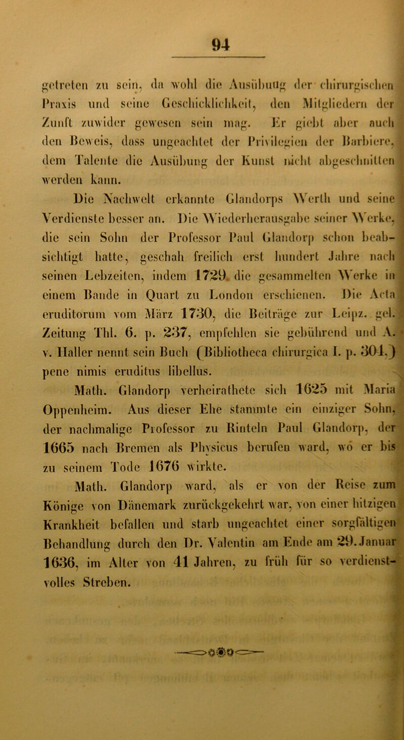 getreten zu sein, da wohl die Ausübung der chirurgischen Praxis und seine Geschicklichkeit, den Mitgliedern der Zunft zuwider gewesen sein mag. Er giebt aber auch den Beweis, dass ungeachtet der Privilegien der Barbiere, dem Talente die Ausübung der Kunst nicht abgeschnitlen werden kann. Die Nachwelt erkannte Glandorps Werth und seine Verdienste besser an. Die Wiederherausgabe seiner Werke, die sein Sohn der Professor Paul Glandorp schon beab- sichtigt hatte, geschah freilich erst hundert Jahre nach seinen Lebzeiten, indem 1729. die gesammelten Werke in einem Bande in Quart zu London erschienen. Die Acta eruditorum vom März 1730, die Beiträge zur Leipz. geh Zeitung Tbl. 6. p. 237, empfehlen sie gebührend und A. v. Haller nennt sein Buch (jßibliotheca chirurgica I. p. 301.) pene nimis erudilus Iibellus. Math. Glandorp verheirathete sich 1625 mit Maria Oppenheim. Aus dieser Ehe stammte ein einziger Sohn, der nachmalige Professor zu Rinteln Paul Glandorp, der 1665 nach Bremen als Phvsicus berufeu ward, wo er bis zu seinem Tode 1676 wirkte. Math. Glandorp ward, als er von der Reise zum Könige von Dänemark zurückgekehrt war, von einer hitzigen Krankheit befallen und starb ungeachtet einer sorgfältigen Behandlung durch den Dr. Valentin am Ende am 29. Januar 1636, im Alter von 41 Jahren, zu früh für so verdienst- volles Streben.