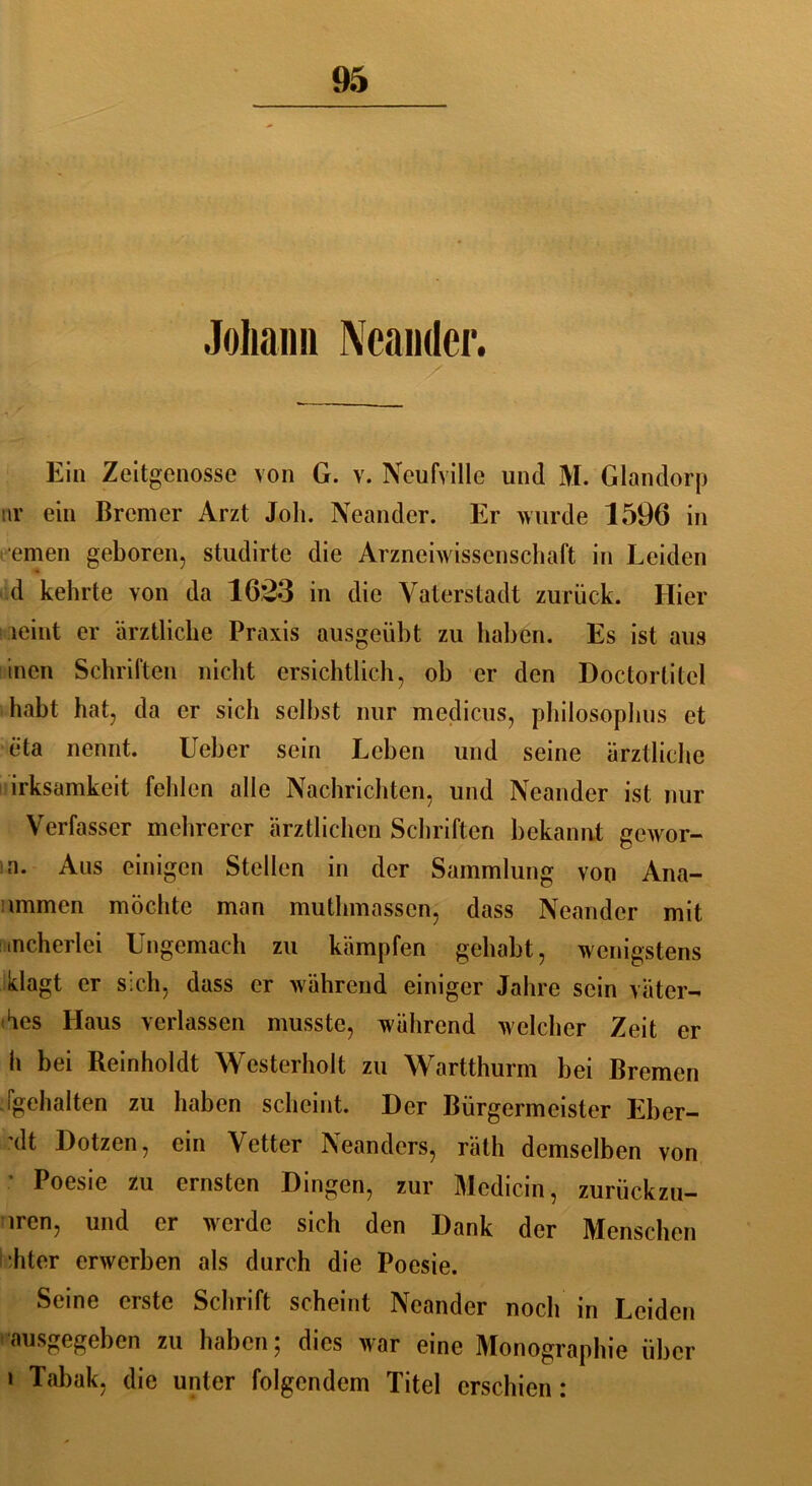 Johann Ncander. > Ein Zeitgenosse von G. v. Neufville und M. Glandorp nr ein Bremer Arzt Joli. Neander. Er wurde 1596 in fernen geboren, studirte die Arzneiwissenschaft in Leiden d kehrte von da 16,23 in die Vaterstadt zurück. Hier leint er ärztliche Praxis ausgeübt zu haben. Es ist aus inen Schriften nicht ersichtlich, oh er den Doctortitel habt hat, da er sich seihst nur medicus, philosophus et eta nennt. Ueber sein Leben und seine ärztliche irksamkeit fehlen alle Nachrichten, und Neander ist nur Verfasser mehrerer ärztlichen Schriften bekannt gewor- n. Aus einigen Stellen in der Sammlung von Ana- tomien möchte man mutlnnasscn, dass Neander mit mcherlei Ungemach zu kämpfen gehabt, wenigstens klagt er sich, dass er während einiger Jahre sein vätcr- ües Haus verlassen musste, während welcher Zeit er h bei Reinholdt Westerholt zu Wartthurm hei Bremen j geh alten zu haben scheint. Der Bürgermeister Eber- xlt Botzen, ein Vetter Neanders, räth demselben von Poesie zu ernsten Dingen, zur Medicin, zurückzu- tren, und er werde sich den Dank der Menschen hter erwerben als durch die Poesie. Seine erste Schrift scheint Neander noch in Leiden ausgegeben zu haben; dies war eine Monographie über i Tabak, die unter folgendem Titel erschien: