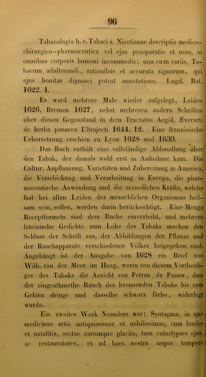 Tabacologia h.e.Tabaci s. Nicotianae descriptio medico- chirurgico-pharmaccutica vcl ejus pracparatio et usus, in omnibus corporis humani incommodis: una cum variis, Ta- bacum adulterandi, rationibus et accurata signorum, qui ejus l)onitas dignosci potest annotationc. Lugd. Bat. : 1622.4, | Es ward mehrere Male wieder aufgelegt, Leiden 1626, Bremen 1627, nebst mehreren andern Schriften über diesen Gegenstand in dem Tractatus Acgid. Everarli de herba panacea Ultrajecti 1644. 12. Eine französische Uebersetzung erschien zu Lyon 1628 und 1630. Das Buch enthält eine vollständige Abhandlung über den Tabak, der damals wohl erst in Aufnahme kam. Die Cultur, Anpflanzung, Varietäten und Zubereitung in America, die Verschickung und Verarbeitung in Europa, die phar- maceutische Anwendung und die arzneilichen Kräfte, welche fast bei allen Leiden des menschlichen Organismus heil- sam sein , sollen, werden darin berücksichtigt. Eine Menge Receptformeln sind dem Buche einverleibt, und mehrere lateinische Gedichte zum Lobe des Tabaks machen den Schluss der Schrift aus, der Abbildungen der Pflanze und der Rauchapparate verschiedener Völker beigegeben sind. Angehängt ist der Ausgabe von 1628 ein Brief von Willi, van der Meer im Haag, worin von diesem Verthcidi- ger des Tabaks die Ansicht von Petrus de Paauw, dass der eingeatlnneth'e Rauch des brennenden Tabaks bis zum Gehirn dringe und dasselbe schwarz färbe, widerlegt wurde. Ein zweites Werk Neanders war: Syntagma, in <pio | medicinac artis antiquissimac et nobilissimae, cum laudes et natalitia, sectac carumque placita, tum cataclypses ejus. >, ae restauratores, et ad haec nostra usque temporär