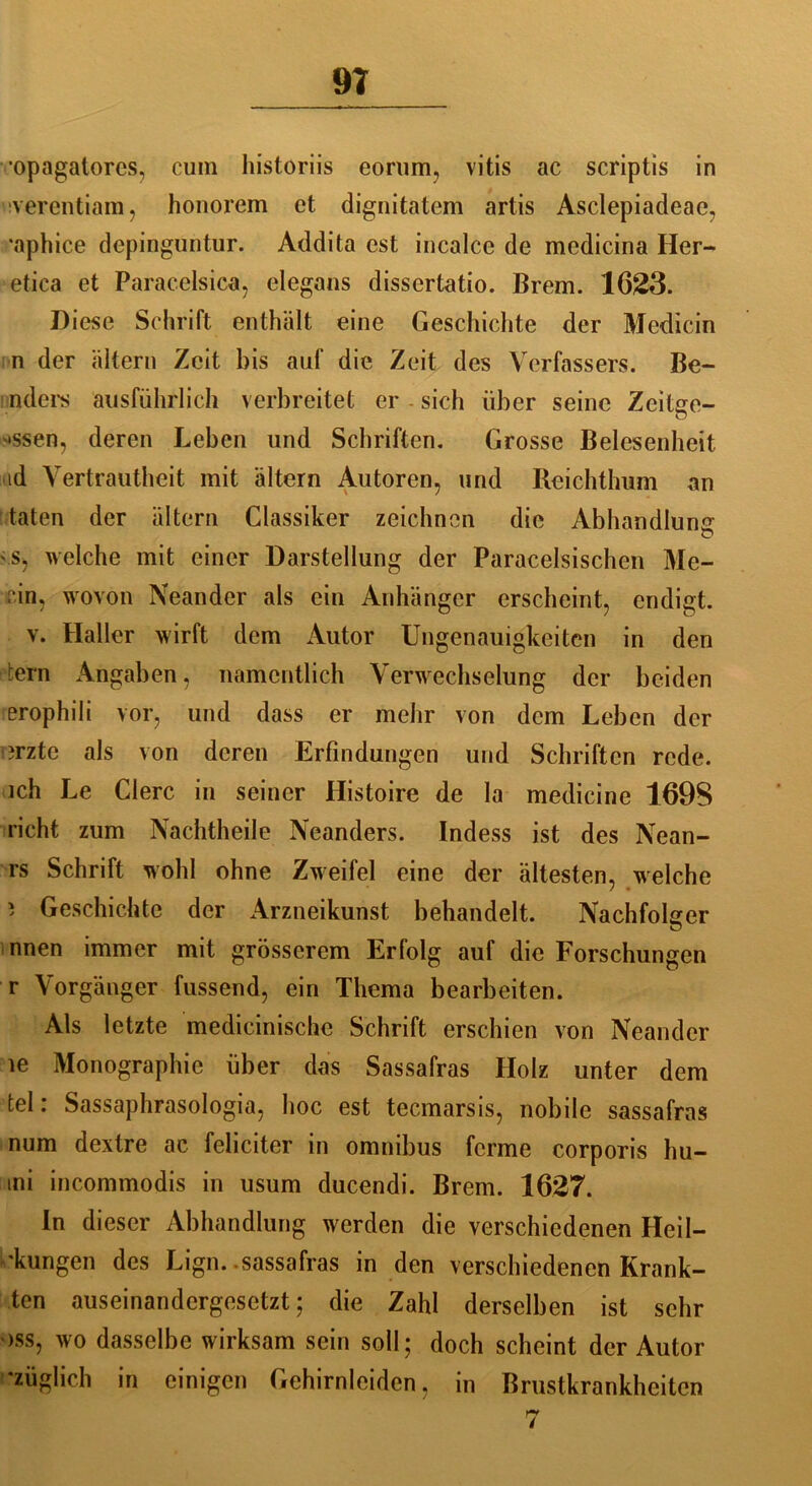 9? ■opagatorcs, cum historiis eorum, vitis ac scriptis in verentiam, honorem et dignitatem artis Asclepiadcae, •aphice depinguntur. Addita est incalce de medicina Iler- etica et Paracelsica, elegaus dissertatio. Brem. 1623. Diese Schrift enthält eine Geschichte der Medicin n der altern Zeit bis auf die Zeit des Verfassers. Be- nders ausführlich verbreitet er - sich über seine Zeitge- o '»ssen, deren Leben und Schriften. Grosse Belesenheit id Vertrautheit mit altern Autoren, und Reichthum an taten der altern Classiker zeichnen die Abhandlung O '.s, welche mit einer Darstellung der Paracelsischen Me- «°in, wovon Neander als ein Anhänger erscheint, endigt. v. Haller wirft dem Autor Ungenauigkeiten in den tern Angaben, namentlich Verwechselung der beiden erophili vor, und dass er mehr von dem Leben der i?rztc als von deren Erfindungen und Schriften rede, ich Le Clerc in seiner Histoire de la medicine 169S rieht zum Nachtheile Neanders. Indess ist des Nean- rs Schrift wohl ohne Zweifel eine der ältesten, welche 7 • 5 Geschichte der Arzneikunst behandelt. Nachfolger nnen immer mit grösserem Erfolg auf die Forschungen r Vorgänger fussend, ein Thema bearbeiten. Als letzte medicinische Schrift erschien von Neander le Monographie über das Sassafras Holz unter dem fcel: Sassaphrasologia, hoc est teemarsis, nobile sassafras num dextre ac feliciter in omnibus ferme corporis hu- ini incommodis in usum ducendi. Brem. 1627. In dieser Abhandlung werden die verschiedenen Heil- igen des Lign.-sassafras in den verschiedenen Krank- ten auseinandergesetzt; die Zahl derselben ist sehr oss, wo dasselbe wirksam sein soll; doch scheint der Autor ’züglich in einigen Gehirnleiden, in Brustkrankheiten