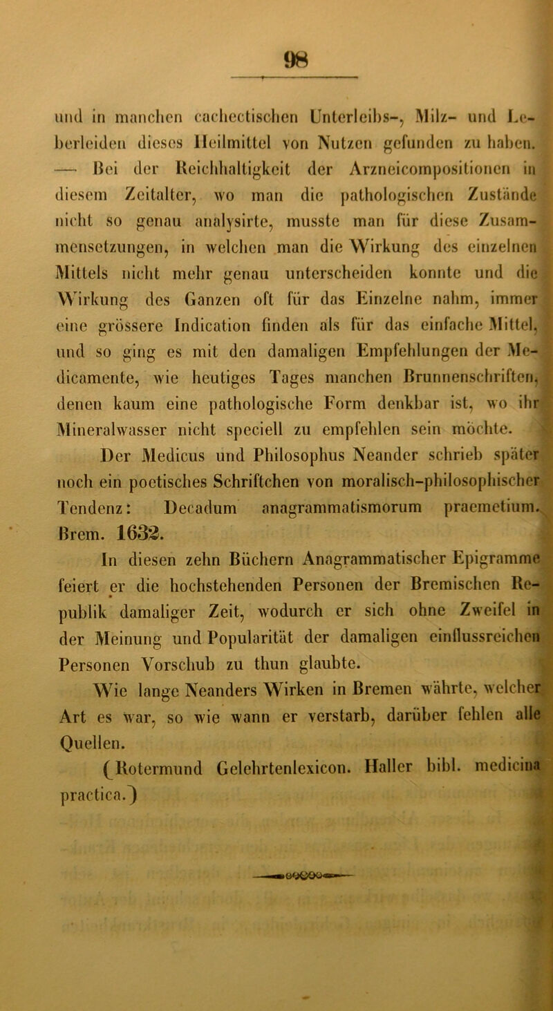 und in manchen cachectischen Unterleibs-, Milz- und Le- berleiden dieses Heilmittel von Nutzen gefunden zu haben. — Bei der Reichhaltigkeit der Arzneicompositionen in diesem Zeitalter, wo man die pathologischen Zustande nicht so genau analysirte, musste man für diese Zusam- mensetzungen, in welchen man die Wirkung des einzelnen Mittels nicht mehr genau unterscheiden konnte und die Wirkung des Ganzen oft für das Einzelne nahm, immer eine grössere Indication finden als für das einfache Mittel, und so ging es mit den damaligen Empfehlungen der Me- dicamente, wie heutiges Tages manchen Brunnenschriften, denen kaum eine pathologische Form denkbar ist, wo ihr Mineralwasser nicht speciell zu empfehlen sein möchte. Der Medicus und Philosophus Neander schrieb später noch ein poetisches Schriftchen von moralisch-philosophischer Tendenz: Decadum anagrammatismorum praemetium. Brem. 1633. In diesen zehn Büchern Anagrammatischer Epigramme feiert er die hochstehenden Personen der Bremischen Re- publik damaliger Zeit, wodurch er sich ohne Zweifel in der Meinung und Popularität der damaligen einflussreichen Personen Vorschub zu thun glaubte. Wie lange Neanders Wirken in Bremen währte, welcher Art es war, so wie wann er verstarb, darüber fehlen alle Quellen. (^Rotermund Gelehrtenlexicon. Haller bibl. medicina practica.}