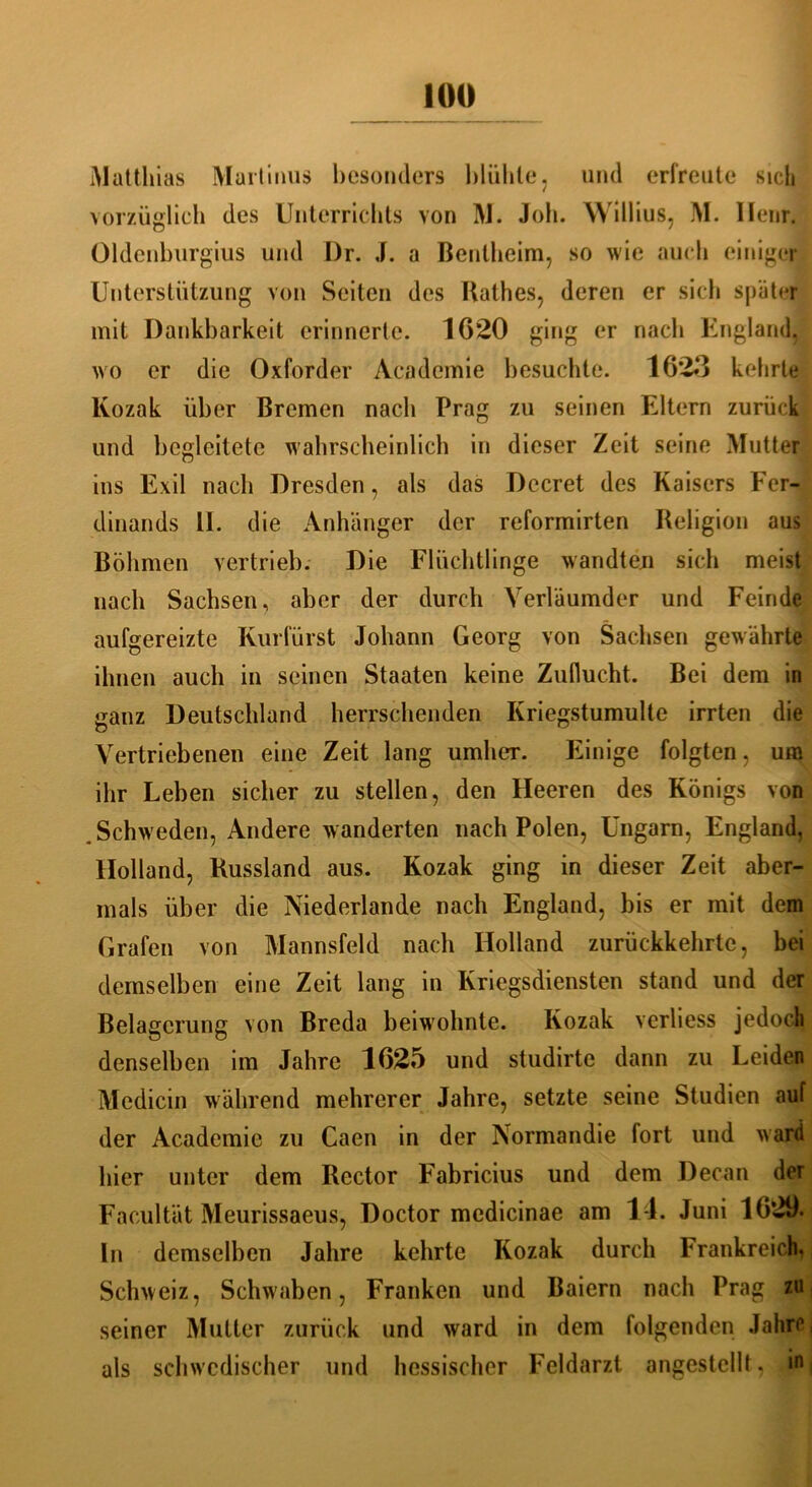 Matthias Martinus besonders blähte? und erfreute sich vorzüglich des Unterrichts von M. Job. Willius, M. II cur. Oldcnhurgius und Dr. J. a Bentheim, so wie auch einiger Unterstützung von Seiten des Käthes, deren er sich später mit Dankbarkeit erinnerte. 1020 ging er nach England, wo er die Oxforder Academie besuchte. 1623 kehrte lvozak über Bremen nach Prag zu seinen Eltern zurück und begleitete wahrscheinlich in dieser Zeit seine Mutter ins Exil nach Dresden, als das Decret des Kaisers Fer- dinands II. die Anhänger der reformirten Religion aus Böhmen vertrieb. Die Flüchtlinge wandten sich meist nach Sachsen, aber der durch Yerläumder und Feinde aufgereizte Kurfürst Johann Georg von Sachsen gewährte ihnen auch in seinen Staaten keine Zuflucht. Bei dem in ganz Deutschland herrschenden Kriegstumulte irrten die Vertriebenen eine Zeit lang umher. Einige folgten, um ihr Leben sicher zu stellen, den Heeren des Königs von Schw eden, Andere wanderten nach Polen, Ungarn, England, Holland, Russland aus. Kozak ging in dieser Zeit aber- mals über die Niederlande nach England, bis er mit dem Grafen von Mannsfeld nach Holland zurückkehrtc, bei demselben eine Zeit lang in Kriegsdiensten stand und der Belagerung von Breda beiwohnte. Kozak verliess jedoch denselben im Jahre 1025 und studirte dann zu Leiden Medicin während mehrerer Jahre, setzte seine Studien auf der Academie zu Caen in der Normandie fort und ward hier unter dem Rector Fabricius und dem Decan der Facultät Meurissaeus, Doctor medicinae am 11. Juni 1029.^ ln demselben Jahre kehrte Kozak durch Frankreich. Schweiz, Schwaben, Franken und Baiern nach Prag zu seiner Mutter zurück und ward in dem folgenden Jahre, als schwedischer und hessischer Feldarzt angestellt, in,