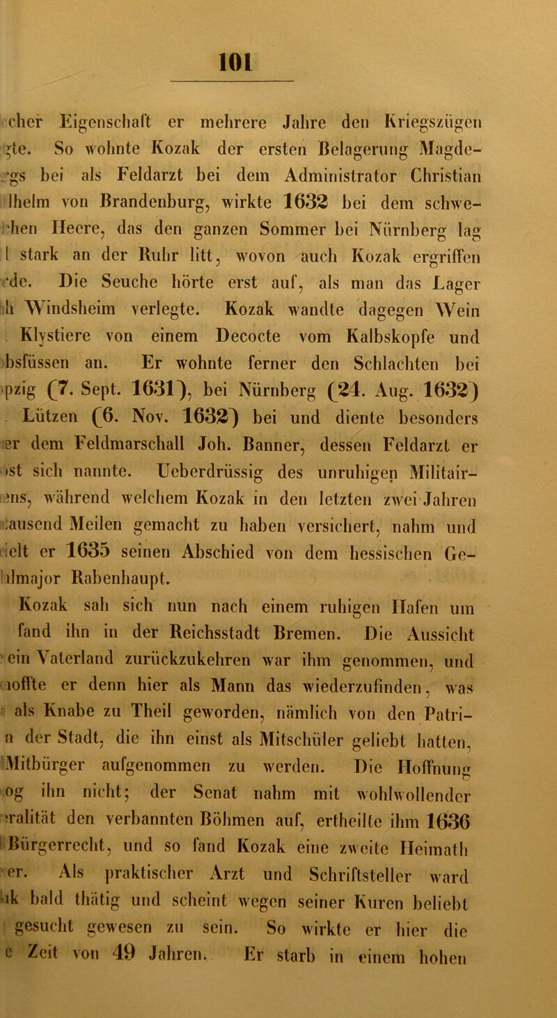 eher Eigenschaft er mehrere Jahre den Kriegszügen gte. So wohnte Kozak der ersten Belagerung Magdc- •gs bei als Feldarzt bei dem Administrator Christian Ihelm von Brandenburg, wirkte 1632 bei dem schwe- llen Heere, das den ganzen Sommer bei Nürnberg lag t stark an der Ruhr litt, wovon auch Kozak ergriffen •de. Die Seuche hörte erst auf, als man das Lager h Windsheim verlegte. Kozak wandte dagegen Wein Klvstiere von einem Decocte vom Kalbskopfe und bsfüssen an. Er wohnte ferner den Schlachten bei pzig (7. Sept. 1631^, bei Nürnberg (24. Aug. 1632) Lützen (4). Nov. 1632^ bei und diente besonders er dem Feldmarschall Joh. Banner, dessen Feldarzt er »st sich nannte. Ucberdrüssig des unruhigen Militair— ms, während welchem Kozak in den letzten zwei Jahren 'ausend Meilen gemacht zu haben versichert, nahm und : iclt er 1635 seinen Abschied von dem hessischen Ge- hlmajor Rabenhaupt. Kozak sah sich nun nach einem ruhigen Hafen um fand ihn in der Reichsstadt Bremen. Die Aussicht ' ein Vaterland zurückzu kehren war ihm genommen, und loffte er denn hier als Mann das wiederzufinden, w as als Knabe zu Theil geworden, nämlich von den Patri- n der Stadt, die ihn einst als Mitschüler geliebt hatten. 'Mitbürger aufgenommen zu werden. Die Hoffnung og ihn nicht; der Senat nahm mit wohlwollender •ralität den verbannten Böhmen auf, ertheilte ihm 1636 1 Bürgerrecht, und so fand Kozak eine zweite Heimath er. Als praktischer Arzt und Schriftsteller ward ik bald thätig und scheint wegen seiner Kuren beliebt gesucht gewesen zu sein. So wirkte er hier die e Zeit von 49 Jahren. Er starb in einem hohen