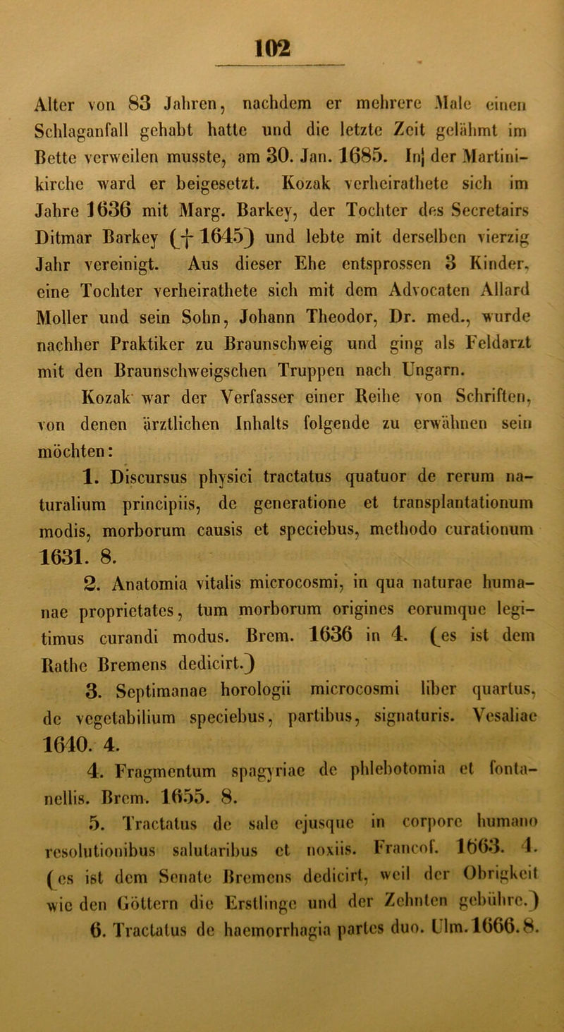 Alter von 83 Jahren, nachdem er mehrere Male einen Schlaganfall gehabt hatte und die letzte Zeit gelähmt im Bette verweilen musste, am 30. Jan. 1685. Inj der Martini- kirche ward er beigesetzt. Kozak verhcirathete sich im Jahre 1636 mit Marg. Barkey, der Tochter des Secretairs Ditmar Barkey (_-j-1645) und lebte mit derselben vierzig Jahr vereinigt. Aus dieser Ehe entsprossen 3 Kinder, eine Tochter verheirathete sich mit dem Advocaten Allard Möller und sein Sohn, Johann Theodor, Dr. med., wurde nachher Praktiker zu Braunschweig und ging als Feldarzt mit den Braunschweigsehen Truppen nach Ungarn. Kozak war der Verfasser einer Reihe von Schriften, von denen ärztlichen Inhalts folgende zu erwähnen sein möchten: 1. Discursus physici tractatus quatuor de rerum na- turalium principiis, de generatione et transplantationum modis, morborum causis et speciebus, methodo curationum 1631. 8. 2. Anatomia vitalis microcosmi, in qua naturae huma- nae proprietates, tum morborum origines eorumque legi- timus curandi modus. Brem. 1636 in 4. (^es ist dem Rathe Bremens dedicirt.) 3. Septimanae horologii microcosmi über quartus, de vegetabilium speciebus, partibus, signaturis. Vesaliae 1640. 4. 4. Fragmcntum spagyriae de phlebotomia et fonta- nellis. Brem. 1655. 8. 5. Tractatus de sale ejusque in corpore humano resolutionibus salutaribus et noxiis. hrancof. 1663. 4. (es ist dem Senate Bremens dedicirt, weil der Obrigkeit wie den Göttern die Erstlinge und der Zehnten gebühre.) 6. Tractatus de haemorrhagia partes duo. Lim. 1666.8.