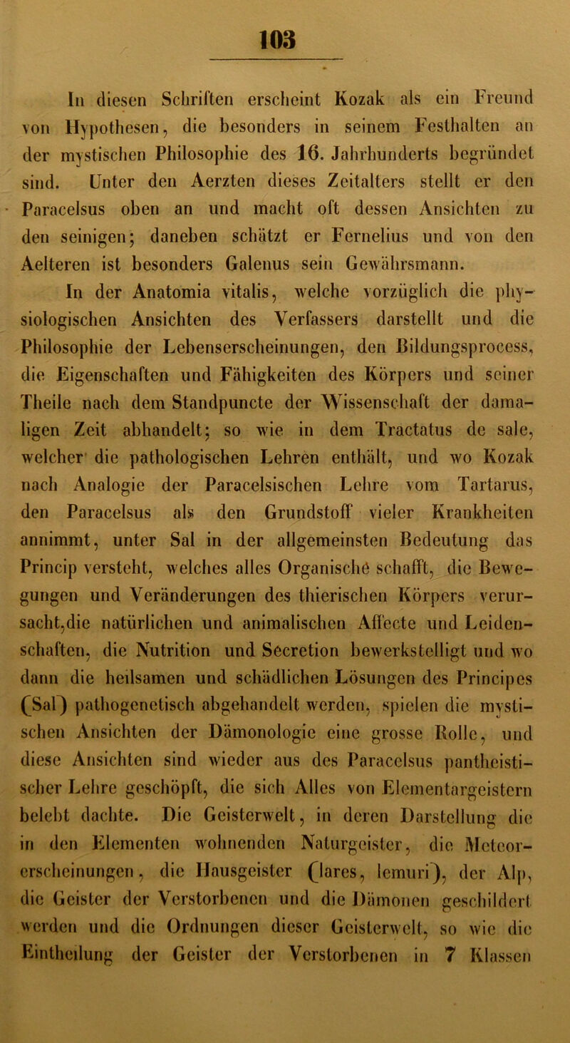 In diesen Schriften erscheint Kozak als ein Freund von Hypothesen, die besonders in seinem Festhalten an der mystischen Philosophie des 16. Jahrhunderts begründet sind. Unter den Aerzten dieses Zeitalters stellt er den Paracelsus oben an und macht oft dessen Ansichten zu den seinigen; daneben schätzt er Fernelius und von den Aelteren ist besonders Galenus sein Gewährsmann. In der Anatomia vitalis, welche vorzüglich die phy- siologischen Ansichten des Verfassers darstellt und die Philosophie der Lebenserscheinungen, den Bildungsprocess, die Eigenschaften und Fähigkeiten des Körpers und seiner Tlieile nach dem Standpuncte der Wissenschaft der dama- ligen Zeit abhandelt; so wie in dem Tractatus de sale, welcher die pathologischen Lehren enthält, und wo Kozak nach Analogie der Paracelsischen Lehre vom Tartarus, den Paracelsus als den Grundstoff vieler Krankheiten annimmt, unter Sal in der allgemeinsten Bedeutung das Princip versteht, welches alles Organische schafft, die Bewe- gungen und Veränderungen des thierischen Körpers verur- sacht,die natürlichen und animalischen Affecte und Leiden- schaften, die Nutrition und Secretion bewerkstelligt und wo dann die heilsamen und schädlichen Lösungen des Princip cs fSal) pathogenetisch abgehandelt werden, spielen die mysti- schen Ansichten der Dämonologie eine grosse Rolle, und diese Ansichten sind wieder aus des Paracelsus pantheisti— scher Lehre geschöpft, die sich Alles von Elementargeistern belebt dachte. Die Geisterwelt, in deren Darstellung die in den Elementen wohnenden Naturgeister, die Meteor- erscheinungen, die Hausgeister (dares, lemuri), der Alp, die Geister der Verstorbenen und die Dämonen geschildert werden und die Ordnungen dieser Geisterwelt, so wie die Einteilung der Geister der Verstorbenen in 7 Klassen