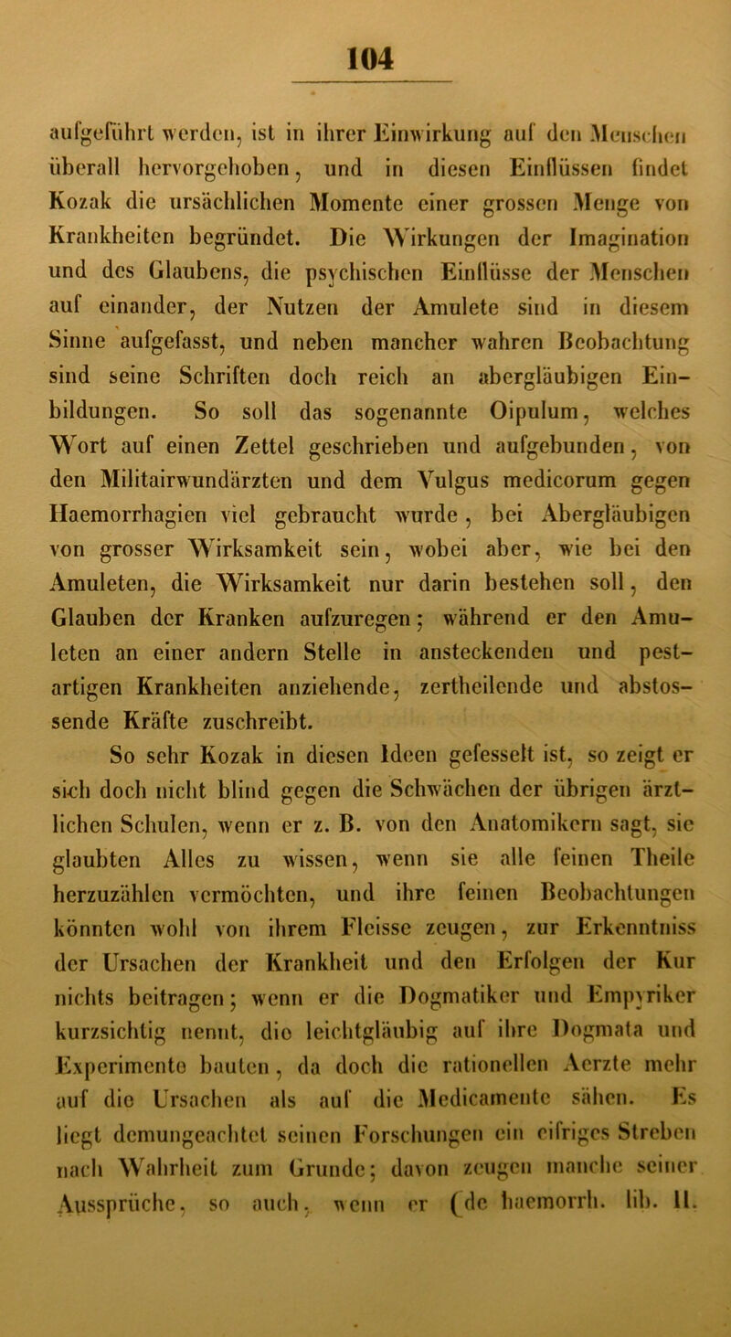 aufgeführt werden, ist in ihrer Einwirkung auf den Menschen überall hervorgehoben, und in diesen Einflüssen findet Kozak die ursächlichen Momente einer grossen Menge von Krankheiten begründet. Die Wirkungen der Imagination und des Glaubens, die psychischen Einflüsse der Menschen auf einander, der Nutzen der Amulete sind in diesem Sinne aufgefasst, und neben mancher wahren Beobachtung sind seine Schriften doch reich an abergläubigen Ein- bildungen. So soll das sogenannte Oipulum, welches Wort auf einen Zettel geschrieben und aufgebunden, von den Militairwundärzten und dem Vulgus medicorum gegen Haemorrhagien viel gebraucht wurde, bei Abergläubigen von grosser Wirksamkeit sein, wobei aber, wie bei den Amuleten, die Wirksamkeit nur darin bestehen soll, den Glauben der Kranken aufzuregen; während er den Amu- leten an einer andern Stelle in ansteckenden und pest- artigen Krankheiten anziehende, zertheilende und abstos- sende Kräfte zuschreibt. So sehr Kozak in diesen Ideen gefesselt ist, so zeigt er sieh doch nicht blind gegen die Schwachen der übrigen ärzt- lichen Schulen, w'enn er z. B. von den Anatomikern sagt, sie glaubten Alles zu wissen, wenn sie alle feinen Theile herzuzählen vermöchten, und ihre feinen Beobachtungen könnten wohl von ihrem Elcisse zeugen, zur Erkenntniss der Ursachen der Krankheit und den Erfolgen der Kur nichts beitragen; w enn er die Dogmatiker und Empyriker kurzsichtig nennt, dio leichtgläubig auf ihre Dogmata und Experimente bauten, da doch die rationellen Aerzte mehr auf die Ursachen als auf die Medicamente sähen. Es liegt demungeachtet seinen Forschungen ein eilriges Streben nach Wahrheit zum Grunde; davon zeugen manche seiner Aussprüche, so auch, wenn er (de haemorrh. lib. 11.