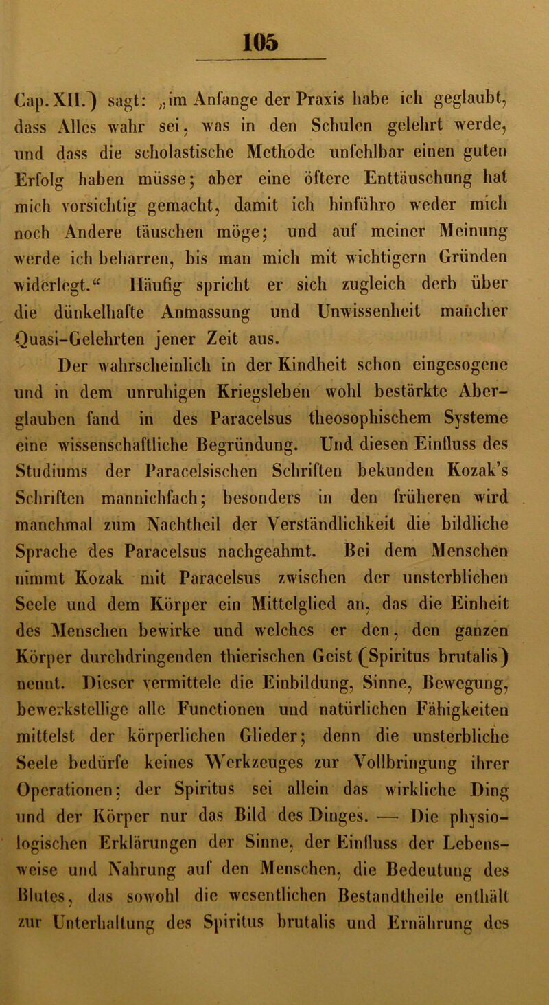Cap. XII.) sagt: „im Anfänge der Praxis habe ich geglaubt, dass Alles wahr sei, was in den Schulen gelehrt werde, und dass die scholastische Methode unfehlbar einen guten Erfolg haben müsse; aber eine öftere Enttäuschung hat mich vorsichtig gemacht, damit ich hinlühro weder mich noch Andere täuschen möge; und auf meiner Meinung werde ich beharren, bis man mich mit wichtigem Gründen widerlegt.u Häufig spricht er sich zugleich derb über die dünkelhafte Anmassung und Unwissenheit mancher Quasi-Gelehrten jener Zeit aus. Der wahrscheinlich in der Kindheit schon eingesogene und in dem unruhigen Kriegsleben wohl bestärkte Aber- glauben fand in des Paracelsus theosophischem Systeme eine wissenschaftliche Begründung. Und diesen Einfluss des Studiums der Paracelsischen Schriften bekunden Kozak’s Schriften mannichfach; besonders in den früheren wird manchmal zum Nachtheil der Verständlichkeit die bildliche Sprache des Paracelsus nachgeahmt. Bei dem Menschen nimmt Kozak mit Paracelsus zwischen der unsterblichen Seele und dem Körper ein Mittelglied an, das die Einheit des Menschen bewirke und welches er den, den ganzen Körper durchdringenden thierischen Geist (Spiritus brutalis^ nennt. Dieser vermittele die Einbildung, Sinne, Bewegung^ bewerkstellige alle Functionen und natürlichen Fähigkeiten mittelst der körperlichen Glieder; denn die unsterbliche Seele bedürfe keines Werkzeuges zur Vollbringung ihrer Operationen; der Spiritus sei allein das wirkliche Ding und der Körper nur das Bild des Dinges. — Die physio- logischen Erklärungen der Sinne, der Einfluss der Lebens- weise und Nahrung auf den Menschen, die Bedeutung des Blutes, das sowohl die wesentlichen Bestandteile enthält zur Unterhaltung des Spiritus brutalis und Ernährung des