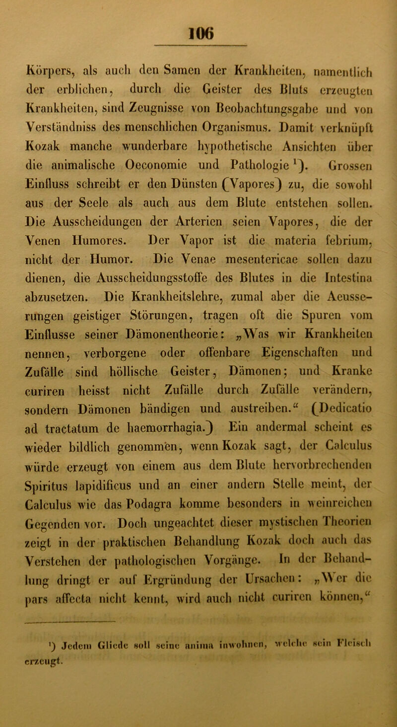 Körpers, als auch den Samen der Krankheiten, namentlich der erblichen, durch die Geister des Bluts erzeugten Krankheiten, sind Zeugnisse von Beobachtungsgabe und von Verständnis des menschlichen Organismus. Damit verknüpft Kozak manche wunderbare hypothetische Ansichten über die animalische Oeconomie und Pathologie1). Grossen Einfluss schreibt er den Dünsten (Wapores} zu, die sowohl aus der Seele als auch aus dem Blute entstehen sollen. Die Ausscheidungen der Arterien seien Vapores, die der Venen Humores. Der Vapor ist die materia febrium, nicht der Humor. Die Venae mesentericae sollen dazu dienen, die Ausscheidungsstoffe des Blutes in die Intestina abzusetzen. Die Krankheitslehre, zumal aber die Aeusse- rungen geistiger Störungen, tragen oft die Spuren vom Einflüsse seiner Dämonentheorie: „Was wir Krankheiten nennen, verborgene oder offenbare Eigenschaften und Zufälle sind höllische Geister, Dämonen; und Kranke curiren heisst nicht Zufälle durch Zufälle verändern, sondern Dämonen bändigen und austreiben.“ (Dedicatio ad tractatum de haemorrhagia.) Ein andermal scheint es wieder bildlich genommen, wenn Kozak sagt, der Calculus würde erzeugt von einem aus dem Blute hervorbrechenden Spiritus lapidificus und an einer andern Stelle meint, der Calculus wie das Podagra komme besonders in weinreichen Gegenden vor. Doch ungeachtet dieser mystischen Theorien zeigt in der praktischen Behandlung Kozak doch auch das Verstehen der pathologischen Vorgänge. In der Behand- lung dringt er auf Ergründung der Ursachen: „Wer die pars affecta nicht kennt, wird auch nicht curircn können,u ') Jedem Gliede «oll seine uiiiina inwohnen, erzeugt. welche sein Fleisch