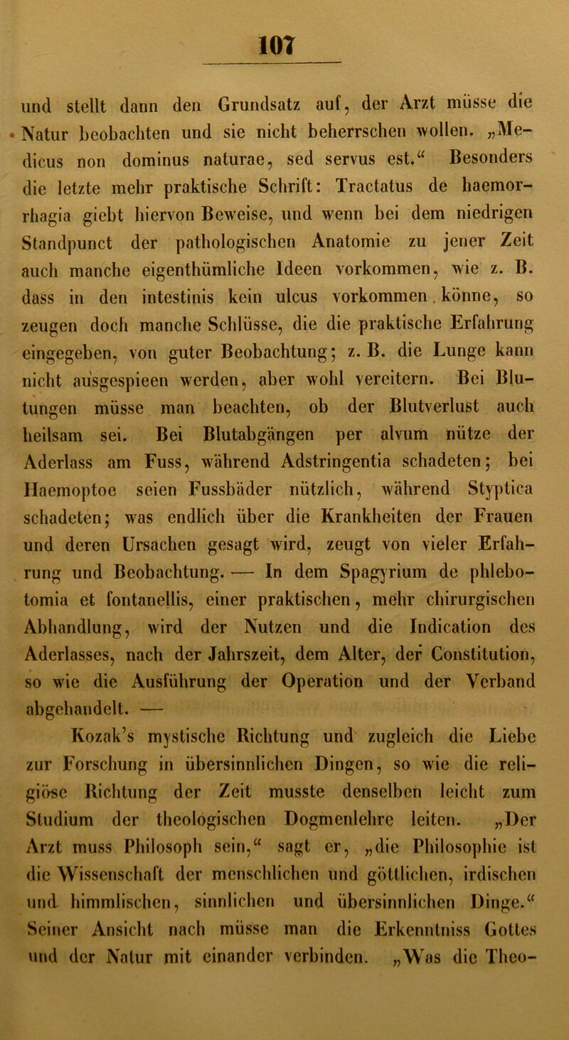 und stellt dann den Grundsatz auf, der Arzt müsse die • Natur beobachten und sie nicht beherrschen wollen. „Me- dicus non dominus naturae, sed servus est.“ Besonders die letzte mehr praktische Schrift: Tractatus de haemor- rhagia giebt hiervon Beweise, und wenn bei dem niedrigen Standpunct der pathologischen Anatomie zu jener Zeit auch manche eigenthümliche Ideen Vorkommen, wie z. B. dass in den intestinis kein ulcus Vorkommen. könne, so zeugen doch manche Schlüsse, die die praktische Erfahrung eingegeben, von guter Beobachtung; z. B. die Lunge kann nicht ausgespieen werden, aber wohl vereitern. Bei Blu- tungen müsse man beachten, ob der Blutverlust auch heilsam sei. Bei Blutabgängen per alvum nütze der Aderlass am Fuss, während Adstringentia schadeten; bei Haemoptoe seien Fussbäder nützlich, während Styptica schadeten; was endlich über die Krankheiten der Frauen und deren Ursachen gesagt wird, zeugt von vieler Erfah- rung und Beobachtung. — In dem Spagyrium de plilebo- tomia et fontanejlis, einer praktischen, mehr chirurgischen Abhandlung, wird der Nutzen und die Indication des Aderlasses, nach der Jahrszeit, dem Alter, der Constitution, so wie die Ausführung der Operation und der Verband abgehandelt. — Kozak’s mystische Richtung und zugleich die Liebe zur Forschung in übersinnlichen Dingen, so wie die reli- giöse Richtung der Zeit musste denselben leicht zum Studium der theologischen Dogmenlehre leiten. „Der Arzt muss Philosoph sein,“ sagt er, „die Philosophie ist die Wissenschaft der menschlichen und göttlichen, irdischen und himmlischen, sinnlichen und übersinnlichen Dinge.“ Seiner Ansicht nach müsse man die Erkenntniss Gottes und der Natur mit einander verbinden. „Was die Theo-
