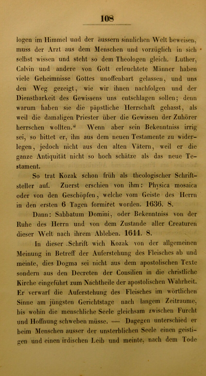 logen im Himmel und der äussern sinnlichen Welt beweisen, muss der Arzt aus dem Menschen und vorzüglich in sich • selbst wissen und steht so dem Theologen gleich. Luther, Calvin und andere von Gott erleuchtete Männer haben viele Geheimnisse Gottes unoffenbart gelassen, und uns den Weg gezeigt, wie wir ihnen nachfolgen und der Dienstbarkeit des Gewissens uns entschlagen sollen; denn warum haben sie die päpstliche Herrschaft gehasst, als weil die damaligen Priester über die Gewissen der Zuhörer herrschen wollten. u Wenn aber sein Bekenntniss irrig sei, so bittet er, ihn aus dem neuen Testamente zu wider- legen, jedoch nicht aus den alten Vätern, weil er die ganze Antiquität nicht so hoch schätze als das neue Te- stament. So trat Kozak schon früh als theologischer Schrift- steller auf. Zuerst erschien von ihm: Physica mosaica oder von den Geschöpfen, wrelche vom Geiste des Herrn in den ersten 6 Tagen formifet worden. 1636. 8. Dann: Sabbatum Domini, oder Bekenntniss von der Ruhe des Herrn und von dem Zustande aller Creaturen dieser Welt nach ihrem Ableben. 1644. 8. In dieser .Schrift wich Kozak von der allgemeinen Meinung in Betreff der Auferstehung des Fleisches ab und meinte, dies Dogma sei nicht aus dem apostolischen Texte sondern aus den Decreten der Consilien in die christliche Kirche eingeführt zum Nachtheile der apostolischen W ahrheit. Er verwarf die Auferstehung des Fleisches im wörtlichen Sinne am jüngsten Gerichtstage nach langem Zeiträume, bis wohin die menschliche Seele gleichsam zwischen l urcht und Hoffnung schweben müsse. — Dagegen unterschied er beim Menschen ausser der unsterblichen Seele einen geisti- gen und einen irdischen Leib und meinte, nach dem lode