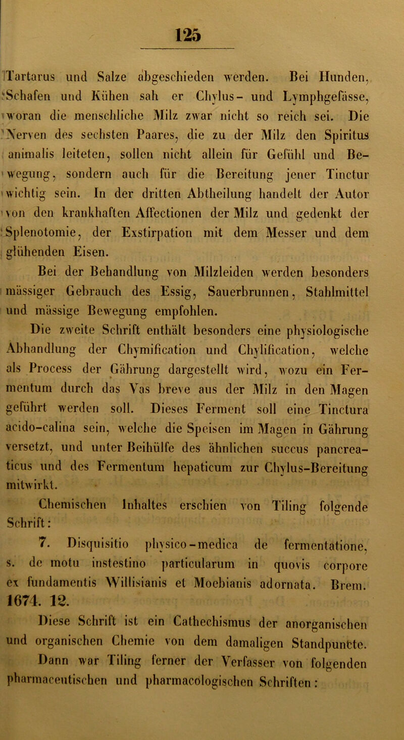 Tartarus und Salze abgeschieden werden. Bei Hunden, Schafen und Kühen sah er Chylus- und Lymphgefässe, woran die menschliche Milz zwar nicht so reich sei. Die Nerven des sechsten Paares, die zu der Milz den Spiritus animalis leiteten, sollen nicht allein für Gefühl und Be- wegung, sondern auch für die Bereitung jener Tinctur wichtig sein. In der dritten Abtheilung handelt der Autor von den krankhaften Affectionen der Milz und gedenkt der Splenotomie, der Exstirpation mit dem Messer und dem glühenden Eisen. Bei der Behandlung von Milzleiden werden besonders massiger Gebrauch des Essig, Sauerbrunnen, Stahlmittel und massige Bewegung empfohlen. Die zweite Schrift enthält besonders eine physiologische Abhandlung der Chymification und Chylification, welche als Process der Gährung dargestellt wird, wozu ein Fer- mentum durch das Vas breve aus der Milz in den Magen geführt werden soll. Dieses Ferment soll eine Tinctura acido-ealina sein, welche die Speisen im Magen in Gährung versetzt, und unter Beihülfe des ähnlichen succus pancrea- ticus und des Fermentum hepaticum zur Chylus-Bereitung mitwirkt. Chemischen Inhaltes erschien von Tiling folgende Schrift: 7. Disquisitio physico-medica de fermentätione. s. de motu instestino particularum in quovis corpore ex fundamentis Willisianis et Moebianis adornata. Brem. 1674. 12. Diese Schrift ist ein Cathechismus der anorganischen und organischen Chemie von dem damaligen Standpuntte. Dann war Tiling ferner der Verfasser von folgenden pharmaceutischen und pharmacölogischen Schriften: