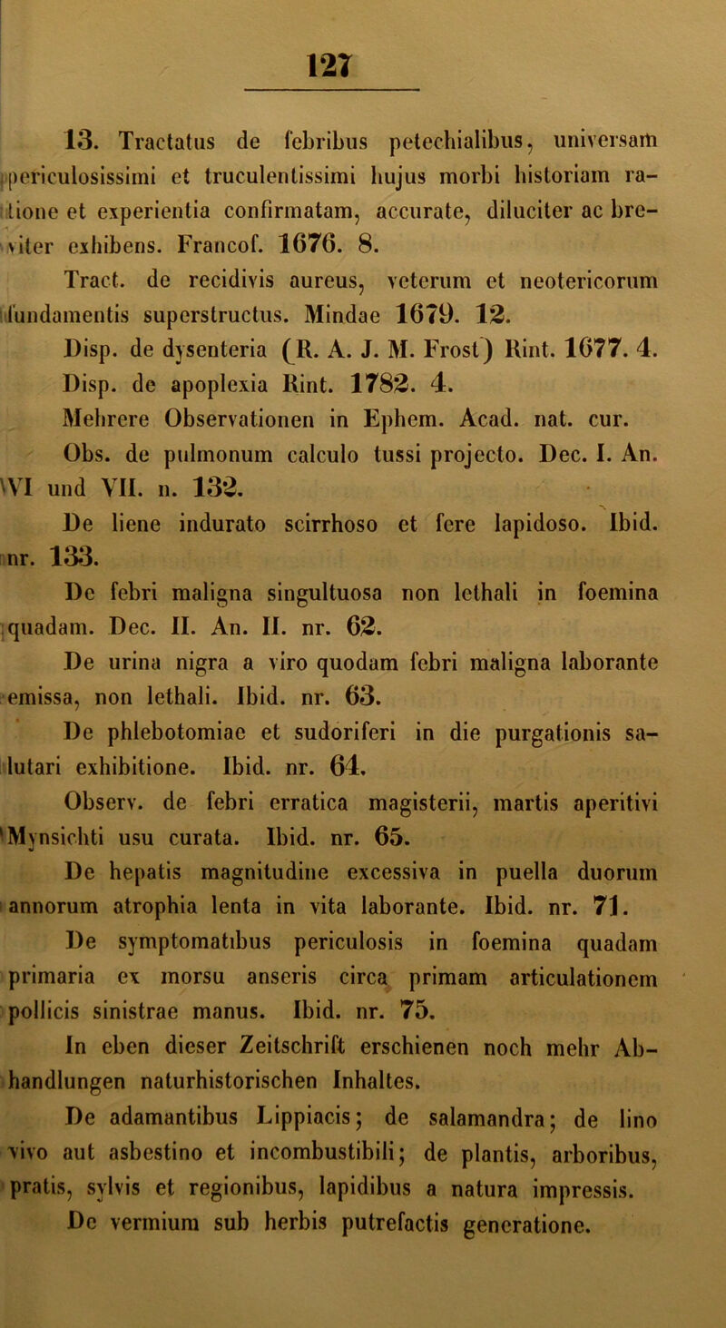 12T 13. Traetatus de febribus petechialibus, universam jipericulosissimi et truculentissimi hujus morbi bistoriam ra- tione et experienlia confirmatam, accurate, diluciter ac bre- viter exhibens. Francof. 1676. 8. Tract. de recidivis aureus, veterum et neotericorum i i'undamentis superstructus. Mindae 16T9. 12. Disp. de dysenteria (R. A. J. M. Frost) Rint. 1677. 4. Disp. de apoplexia Rint. 1782. 4. Mehrere Observationen in Ephem. Acad. nat. cur. Obs. de pulmonum calculo tussi projecto. Dec. I. An. WI und VII. n. 132. De liene indurato scirrhoso et fere lapidoso. Ibid. nr. 133. De febri maligna singultuosa non lclhali in foemina quadam. Dec. II. An. II. nr. 62. De urina nigra a viro quodam febri maligna laborante emissa, non lethali. Ibid. nr. 63. De phlebotomiae et sudoriferi in die purgationis sa- lutari exhibitione. Ibid. nr. 64, Observ. de febri erratica magisterii, martis aperitivi ■Mynsichti usu curata. Ibid. nr. 65. De hepatis magnitudine excessiva in puella duorum annorum atrophia lenta in vita laborante. Ibid. nr. 71. De symptomatibus periculosis in foemina quadam primaria ex morsu anseris circa primam articulationem pollicis sinistrae manus. Ibid. nr. 75. In eben dieser Zeitschrift erschienen noch mehr Ab- handlungen naturhistorischen Inhaltes. De adamantibus Lippiacis; de salamandra; de lino vivo aut asbestino et incombustibili; de plantis, arboribus, pratis, svlvis et regionibus, lapidibus a natura impressis. De vermium sub herbis putrefactis generatione.