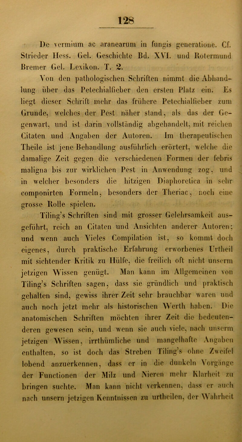 l)e vermium ac aranearum in fungis generatione. Cf. Strieder Iless. Gel. Geschichte ßd. XVi. und Ilotermund Bremer Gel. Lexikon. T. 2. Von den pathologischen Schriften nimmt die Abhand- lung über das Petechialfieber den ersten Platz ein. Ls liegt dieser Schrift mehr das frühere Petechialfieber zum Grunde, welches der Pest näher stand, als das der Ge- genwart, und ist darin vollständig abgehandelt, mit reichen Citaten und Angaben der Autoren. Im therapeutischen Theile ist jene Behandlung ausführlich erörtert, welche die damalige Zeit gegen die verschiedenen Formen der febris maligna bis zur wirklichen Pest in Anwendung zog. und in welcher besonders die hitzigen Diaphoretiea in sehr componirten Formeln, besonders der Theriac, noch eine grosse Ilolle spielen. Tiling’s Schriften sind mit grosser Gelehrsamkeit aus- geführt. reich an Citaten und Ansichten anderer Autoren: und wenn auch Vieles Compilation ist, so kommt doch eigenes, durch praktische Erfahrung erworbenes Urtheil mit sichtender Kritik zu Hülfe, die freilich oft nicht unserm jetzigen Wissen genügt. Man kann im Allgemeinen von Tiling’s Schriften sagen, dass sie gründlich und praktisch gehalten sind, gewiss ihrer Zeit sehr brauchbar waren und auch noch jetzt mehr als historischen Werth haben. Die anatomischen Schriften möchten ihrer Zeit die bedeuten- deren gewesen sein, und wenn sie auch viele, nach unserm jetzigen Wissen, irrthümliche und mangelhafte Angaben enthalten, so ist doch das Streben Tiling’s ohne Zweifel lobend anzuerkennen, dass er in die dunkeln Vorgänge der Functionen der Milz und Nieren mehr Klarheit zu bringen suchte. Man kann nicht verkennen, dass er auch nach unsern jetzigen Kenntnissen zu urtheilen, der \\ ahrheit