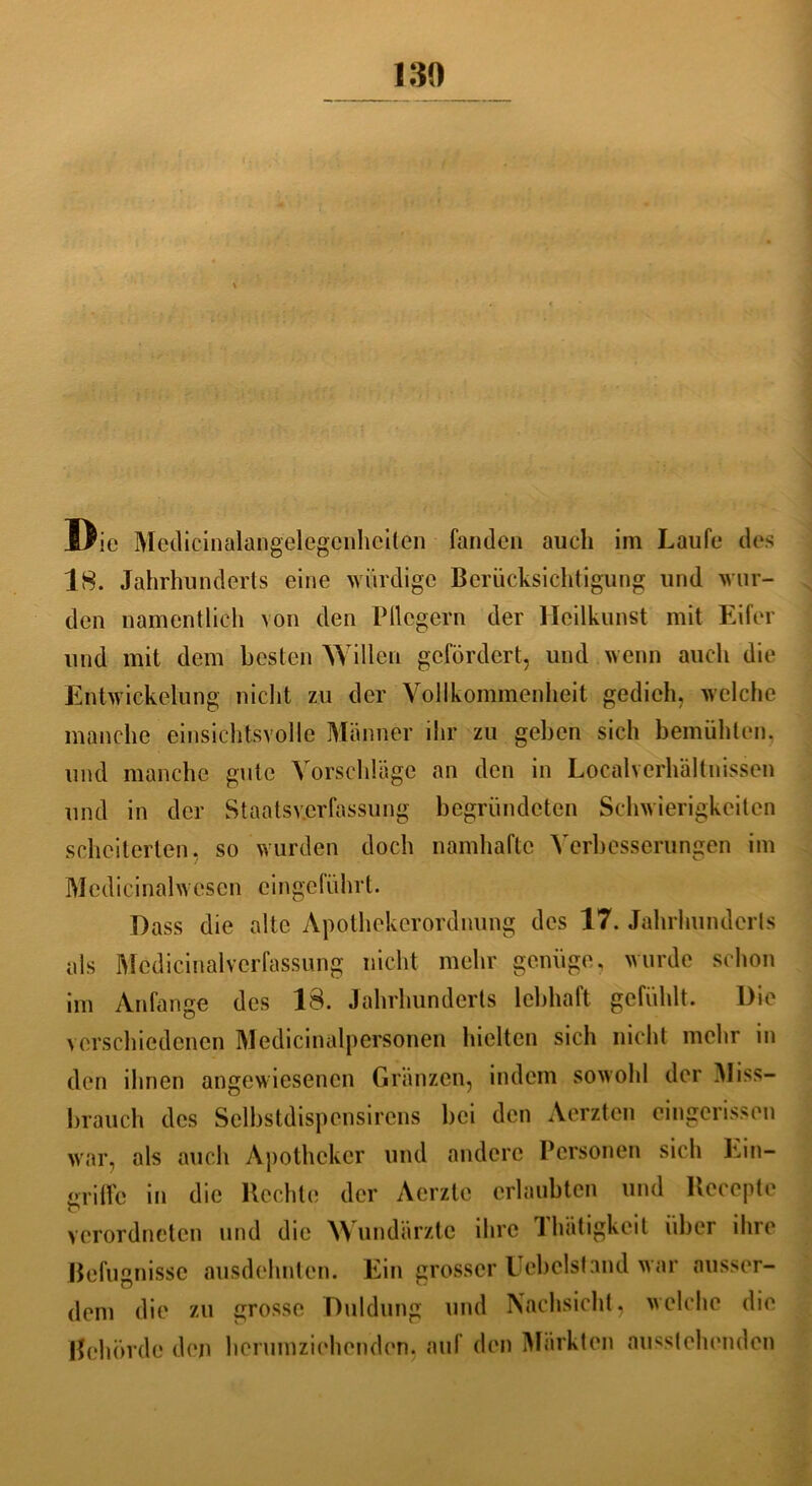 Die Medicinalangelegenheiten fanden auch im Laufe des 18. Jahrhunderts eine würdige Berücksichtigung und wur- den namentlich von den Fliegern der Heilkunst mit Eifer und mit dem besten Willen gefördert, und wenn auch die Entwickelung nicht zu der Vollkommenheit gedieh, welche manche einsichtsvolle Männer ihr zu geben sich bemühten, und manche gute Vorschläge an den in Localverhältnissen und in der Staatsverfassung begründeten Schwierigkeiten scheiterten, so wurden doch namhafte Verbesserungen im Medicinalwesen eingeführt. Dass die alte Apothekerordnung des 17. Jahrhunderts als Medicinalvcrfassung nicht mehr genüge, wurde schon im Anfänge des 18. Jahrhunderts lebhaft gefühlt. Die verschiedenen Medicinalpersonen hielten sich nicht mehr in den ihnen angewiesenen Gränzen, indem sowohl der Miss- brauch des Selbstdispcnsirens bei den Aerzten eingerissen war, als auch Apotheker und andere Personen sich Ein- griffe in die Hechle der Aerztc erlaubten und Hecepte verordneten und die Wundärzte ihre Ihätigkeit über ihre Befugnisse ausdehnten. Ein grosser liebelst and w ar ausser- dem die zu grosse Duldung und Nachsicht, welche die Behörde den hcrumziehenden, auf den Märkten ousstehenden