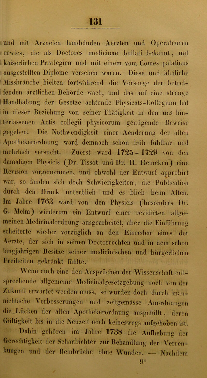 und mit Arzneien handelnden Aerzten und Operateuren erwies, die als Doctores medicinae bullati bekannt, mit kaiserlichen Privilegien und mit einem vom Comes palatinus ausgestellten Diplome versehen waren. Diese und ähnliche Missbrauche hielten fortwährend die Vorsorge der betref- fenden ärztlichen Behörde wach, und das auf eine strenge Handhabung der Gesetze achtende Physicats-Collegium hat in dieser Beziehung von seiner Thätigkeit in den uns hin— terlassenen Actis collegii physicorum genügende Beweise gegeben. Die Nothwendigkeit einer Aenderung der alten Apothekerordnung ward demnach schon früh fühlbar und mehrfach versucht. Zuerst ward 1725-1729 von den damaligen Physicis CDr. Tissot und Dr. II. Ileineken) eine Revision vorgenommen, und obwohl der Entwurf approbirt war, so fanden sich doch Schwierigkeiten, die Publication durch den Druck unterblieb und es blieb beim Alten. Im Jahre 1763 ward von den Physicis (^besonders Dr. G. Melm) wiederum ein Entwurf einer revidirten allge- meinen Medicinalordnung ausgearbeitet, aber die Einführung scheiterte wieder vorzüglich an den Einreden eines der Aerzte, der sich in seinen Doctorrechten und in dem schon langjährigen Besitze seiner mcdicinischen und bürgerlichen Freiheiten gekränkt fühlte. Wenn auch eine den Ansprüchen der Wissenschaft ent- sprechende allgemeine Medicinalgesetzgebung noch von der Zukunft erwartet werden muss, so wurden doch durch man- nichfache Verbesserungen und zcitgemässc Anordnungen die Lücken der alten Apothekerordnung ausgefüllt. deren Gültigkeit bis in die Neuzeit noch keineswegs aufgeholren ist. Dahin gehören im Jahre 1738 die Aufhebung der Gerechtigkeit der Scharfrichter zur Behandlung der Verren- kungen und der Beinbrüche ohne Wunden. — Nachdem 9*