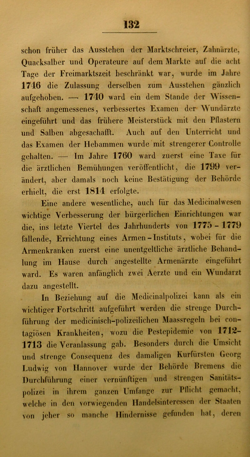 schon früher das Ausstehen der Marktschreier, Zahnärzte, Quacksalber und Operateure auf dem Markte auf die acht Tage der Freimarktszeit beschränkt war, wurde im Jahre 1716 die Zulassung derselben zum Ausstehen gänzlich aufgehoben. —• 1740 ward ein dem Stande der Wissen- schaft angemessenes, verbessertes Examen der Wundärzte eingeführt und das frühere Meisterstück mit den Pilastern und Salben abgesachafft. Auch auf den Unterricht und das Examen der Hebammen wurde mit strengerer Controlle gehalten. — Im Jahre 1760 ward zuerst eine Taxe für die ärztlichen Bemühungen veröffentlicht, die 1799 ver- ändert, aber damals noch keine Bestätigung der Behörde erhielt, die erst 1814 erfolgte. Eine andere wesentliche, auch für das Medicinalwesen wichtige Verbesserung der bürgerlichen Einrichtungen war die, ins letzte Viertel des Jahrhunderts von 1775 - 1779 fallende, Errichtung eines Armen - Instituts, wobei für die Armenkranken zuerst eine unentgeltliche ärztliche Behand- lung im Hause durch angestellte Armenärzte eingeführt ward. Es waren anfänglich zwei Aerzte und ein Wundarzt dazu angestellt. In Beziehung auf die Medicinalpolizei kann als ein wichtiger Fortschritt aufgeführt werden die strenge Durch- führung der medicinisch-polizeilichen Maassregeln bei con- tagiösen Krankheiten, wozu die Pestepidemie von 1742- 1713 die Veranlassung gab. Besonders durch die Umsicht und strenge Consequenz des damaligen Kurfürsten Georg Ludwig von Hannover wurde der Behörde Bremens die Durchführung einer vernünftigen und strengen Sanitäts- polizei in ihrem ganzen Umfange zur Pllicht gemacht, welche in den vorwiegenden Handelsinteressen der Staaten von jeher so manche Hindernisse gefunden hat, deren