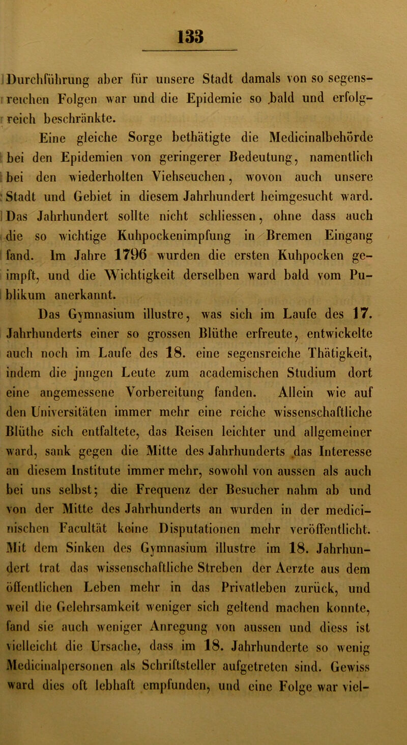 188 Durchführung aber für unsere Stadt damals von so segens- reichen Folgen war und die Epidemie so .bald und erfolg- reich beschränkte. Eine gleiche Sorge bethätigte die Medicinalbehörde bei den Epidemien von geringerer Bedeutung, namentlich bei den wiederholten Viehseuchen, wovon auch unsere ' Stadt und Gebiet in diesem Jahrhundert heimgesucht ward. Das Jahrhundert sollte nicht schliessen, ohne dass auch die so wichtige Kuhpockenimpfung in Bremen Eingang fand. Im Jahre 1796 wurden die ersten Kuhpocken ge- impft, und die Wichtigkeit derselben ward bald vom Pu- blikum anerkannt. Das Gymnasium illustre, was sich im Laufe des 17. Jahrhunderts einer so grossen Blüthe erfreute, entwickelte auch noch im Laufe des 18. eine segensreiche Thätigkeit, indem die jnngen Leute zum academischen Studium dort eine angemessene Vorbereitung fanden. Allein wie auf den Universitäten immer mehr eine reiche wissenschaftliche Blüthe sich entfaltete, das Reisen leichter und allgemeiner ward, sank gegen die Mitte des Jahrhunderts das Interesse an diesem Institute immer mehr, sowohl von aussen als auch bei uns selbst; die Frequenz der Besucher nahm ab und von der Mitte des Jahrhunderts an wurden in der medici- riischen Facultät keine Disputationen mehr veröffentlicht. Mit dem Sinken des Gymnasium illustre im 18. Jahrhun- dert trat das wissenschaftliche Streben der Aerzte aus dem öflentlichen Leben mehr in das Privatleben zurück, und weil die Gelehrsamkeit weniger sich geltend machen konnte, fand sie auch weniger Anregung von aussen und diess ist vielleicht die Ursache, dass im 18. Jahrhunderte so wenig Medicinalpersonen als Schrittsteller aufgetreten sind. Gewiss ward dies oft lebhaft empfunden, und eine Folge war viel-