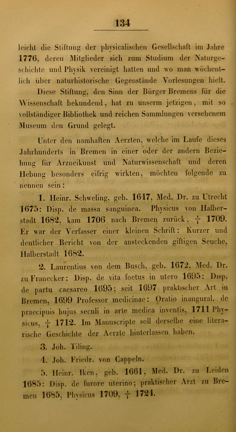 leicht die Stiftung der physicalischen Gesellschaft im Jahre 1776, deren Mitglieder sich zum Studium der Naturge- schichte und Physik vereinigt hatten und wo man wöchent- lich über naturhistorische Gegenstände Vorlesungen hielt. Diese Stiftung, den Sinn der Bürger Bremens für die Wissenschaft bekundend, hat zu unserm jetzigen, mit so vollständiger Bibliothek und reichen Sammlungen versehenem Museum den Grund gelegt. Unter den namhaften Aerzten, welche im Laufe dieses Jahrhunderts in Bremen in einer oder der andern Bezie- hung für Arzneikunst und Naturwissenschaft und deren Hebung besonders eifrig wirkten, möchten folgende zu nennen sein: 1. Heinr. Schweling, geh. 1647, Med. Dr. zu Utrecht 1675: Disp. de massa sanguinea. Physicus von Halber- stadt 1682, kam 1706 nach Bremen zurück , y 1709. Er war der Verfasser einer kleinen Schrift: Kurzer und deutlicher Bericht von der ansteckenden giftigen Seuche, Halberstadt 1682. 2. Laurentius von dem Busch, geh. 1672, Med. Dr. zuFranecker: Disp. de vita foetus in utero 1695: Disp. de partu caesareo 1695; seit 1697 praktischer Art in Bremen, 1699 Professor mcdicinae: Oratio inaugural. de praecipuis hujus seculi in arte mcdica inventis, 1711 Phv- sicus, f 1712. Im Manuscripte soll derselbe eine litera- rische Geschichte der Aerzte hinterlassen haben. 3. Joh. Tiling. 4. Joh. Friedr. von Cappeln. 5. Heinr. Ikon, geb. 1661, Med. Dr. zu Leiden 1685: Disp. de furorc uterino; praktischer Arzt zu Bre- men 1685, Physicus 1709, y 1724.