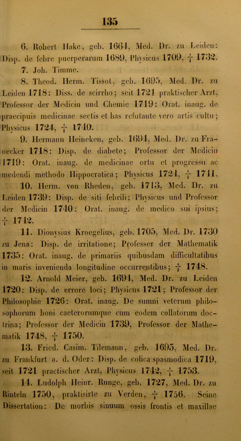 G. Robert Hake, geh. 1664, Med. I)r. zu Leiden: Disp. de fcbrc pucrperarum 1689, Physicus 1709, f 173g. 7. Job. Timme. 8. Theod. Herrn. Tissot, geb. 1695, Med. l)r. zu Leiden 1718: Diss. de scirrho; seit 1721 praktischer Arzt, Professor der Medicin und Chemie 1719: Chat, inaug. de praecipuis medicinac sectis et has refutante vero artis cultu; Pin sicus 1724, f 1710. 9. Hermann Ileineken, gel). 1091, Med. Dr. zu Fra- nccker 1718: Disp. de diabete; Professor der Mediein 17J9: Orat. inaug. de medicinac ortu et progressu ac medendi methodo Ilippocratica; Pln sicus 1724, -j- 1711. 10. Herrn, von Rheden, geb. 1713, Med. Dr. zu Leiden 1739: Disp. de siti febrili; Plnsicus und Professor der Medicin 1740: Orat. inaug. de medico sui ipsius; f 1742. 11. Dionysius Kroegelius, geb. 1705, Med. Dr. 1730 zu Jena: Disp. de irritatione; Professer der Mathematik 1735: Orat. inaug. de primariis quibusdam difficultatibus in maris invenienda longitudine occurrentibus; -j* 1748. 12. Arnold Meier, geb. 1694, Med. Dr. zu Leiden 1720: Disp. de errore loci; Physicus 1721; Professor der Philosophie 1726: Orat. inaug. De sumni veterum philo— sophorum boni caeterorumque cum eodem collatorum doc- trina; Professor der Medicin 1739, Professor der Mathe- matik 1748, f 1750. 13. Fried. Gasim. Tilemann, geh. 1695, Med. Dr. zu Frankfurt a. d. Oder: Disp. de colica spasmodica 1719, seit 1721 practischer Arzt, Physicus 1742, f 1753. 14. Ludolph Heinr. Runge, geb. 1727, Med. Dr. zu Rinteln 1750, praktisirte zu Verden, 1756. Seine Dissertation: De morbis sinuum ossis frontis et maxillae