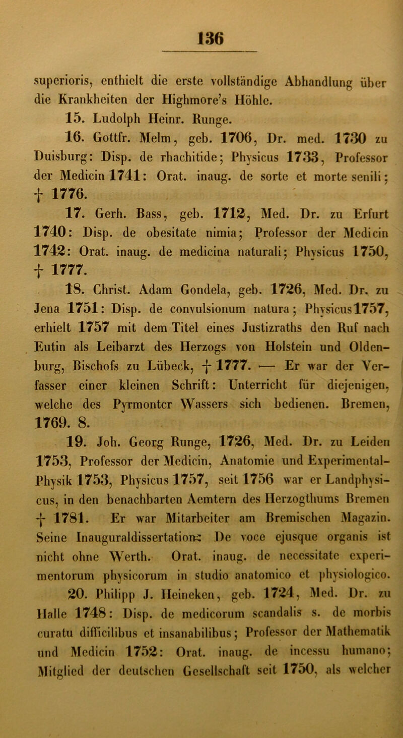 superioris, enthielt die erste vollständige Abhandlung über die Krankheiten der Ilighmore’s Höhle. 15. Ludolph Heinr. Runge. 16. Gottfr. Melm, geb. 1706, Dr. med. 1730 zu Duisburg: Disp. de rhachitide; Physicus 1733, Professor der Medicinl741: Orat. inaug. de Sorte et morte senili; f 1776. 17. Gerh. Bass, geb. 1712, Med. Dr. zu Erfurt 1740: Disp. de obesitate nimia; Professor der Medicin 1742: Orat. inaug. de medicina naturali; Physicus 1750, f 1777. 18. Christ. Adam Gondela, geb. 1726, Med. Dr. zu Jena 1751: Disp. de convulsionum natura; Physicusl757, erhielt 1757 mit dem Titel eines Justizraths den Ruf nach Eutin als Leibarzt des Herzogs von Holstein und Olden- burg, Bischofs zu Lübeck, -j-1777. •— Er war der Ver- fasser einer kleinen Schrift: Unterricht für diejenigen, welche des Pyrmontcr Wassers sich bedienen. Bremen, 1769. 8. 19. Job. Georg Runge, 1726, Med. Dr. zu Leiden 1753, Professor der Medicin, Anatomie und Experimental- physik 1753, Physicus 1757, seit 1756 war er Landphvsi- cus, in den benachbarten Aemtern des Herzogthums Bremen -j- 1781. Er war Mitarbeiter am Bremischen Magazin. Seine Inauguraldissertation-^ De voce ejusque organis ist nicht ohne Werth. Orat. inaug. de necessitate experi- mentorum physicorum in studio anatomico et physiologico. 20. Philipp J. Heineken, geb. 1724, Med. Dr. zu Halle 1748: Disp. de medicorum scandalis s. de morbis curatu difficilibus et insanabilibus; Professor der Mathematik und Medicin 1752: Orat. inaug. de incessu humano; Mitglied der deutschen Gesellschaft seit 1750, als welcher