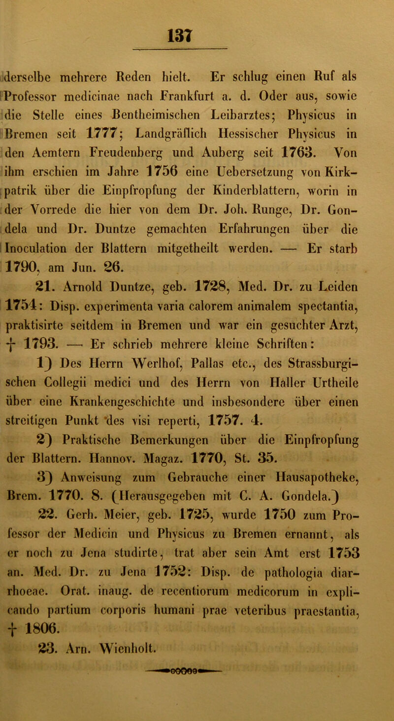 derselbe mehrere Reden hielt. Er schlug einen Ruf als Professor medicinae nach Frankfurt a. d. Oder aus, sowie die Stelle eines Rentheimischen Leibarztes; Physicus in Bremen seit 1777; Landgräflich Hessischer Physicus in den Aemtern Freudenberg und Auberg seit 1763. Von ihm erschien im Jahre 1756 eine Uebersetzung von Kirk- patrik über die Einpfropfung der Kinderblattern, worin in der Vorrede die hier von dem Dr. Joh. Runge, Dr. Gon- dela und Dr. Duntze gemachten Erfahrungen über die Inoculation der Blattern mitgetheilt werden. — Er starb 1790, am Jun. 26. / 21. Arnold Duntze, geb. 1728, Med. Dr. zu Leiden 1754: Disp. experimenta varia calorem animalem spectantia, praktisirte seitdem in Bremen und war ein gesuchter Arzt, *j- 1793. —■ Er schrieb mehrere kleine Schriften: 1) Des Herrn Werlhof, Pallas etc., des Strassburgi- schen Collegii medici und des Herrn von Haller Urtheile über eine Krankengeschichte und insbesondere über einen streitigen Punkt des visi reperti, 1757. 4. 2) Praktische Bemerkungen über die Einpfropfung der Blattern. Hannov. Magaz. 1770, St. 35. 3) Anweisung zum Gebrauche einer Hausapotheke, Brem. 1770. 8. (Herausgegeben mit C. A. Gondela.) 22. Gerh. Meier, geb. 1725, wurde 1750 zum Pro- fessor der Medicin und Physicus zu Bremen ernannt, als er noch zu Jena studirte, trat aber sein Amt erst 1753 an. Med. Dr. zu Jena 1752: Disp. de pathologia diar- rhoeae. Orat. inaug. de recentiorum medicorum in expli- cando partium corporis humani prae veteribus praestantia, f 1806. 23. Arn. Wienholt. >60009'