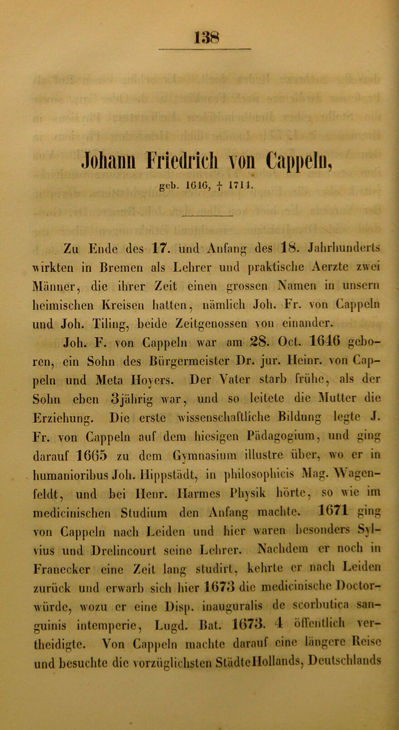 Johann Friedrich von Cappeln, geb. 1GIG, | 1714. Zu Ende des 17. und Anfang des 18. Jahrhunderts wirkten in Bremen als Lehrer und praktische Aerzte zwei Männer, die ihrer Zeit einen grossen Namen in unsern heimischen Kreisen hatten, nämlich Job. Fr. von Cappeln und Joh. Tiling, beide Zeitgenossen von einander. Joh. F. von Cappeln war am 28. Oct. 1616 gebo- ren, ein Sohn des Bürgermeister Dr. jur. Heinr. von Cap- peln und Meta Ilovers. Der Vater starb frühe, als der Sohn eben 3jährig war, und so leitete die Mutter die Erziehung. Die erste wissenschaftliche Bildung legte J. Fr. von Cappeln auf dem hiesigen Pädagogium, und ging darauf 1665 zu dem Gymnasium illuslre über, wo er in humanioribus Joh. Hippstädt, in philosophicis Mag. W agen- feldt, und bei Ilcnr. Harmes Physik hörte, so wie im medicinischen Studium den Anfang machte. 1671 ging von Cappeln nach Leiden und hier waren besonders Syl- vius und Drclincourt seine Lehrer. Nachdem er noch in Francckcr eine Zeit lang studirt, kehrte er nach Leiden zurück und erwarb sich hier 1673 die mediciuische Doctor- wiirdc, wozu er eine Disp. inauguralis de scorbutica san- guinis intemperie, Lugd. Bat. 1673. 4 öffentlich ver- teidigte. Von Cappeln machte darauf eine längere Reise und besuchte die vorzüglichsten StüdteHollands, Deutschlands