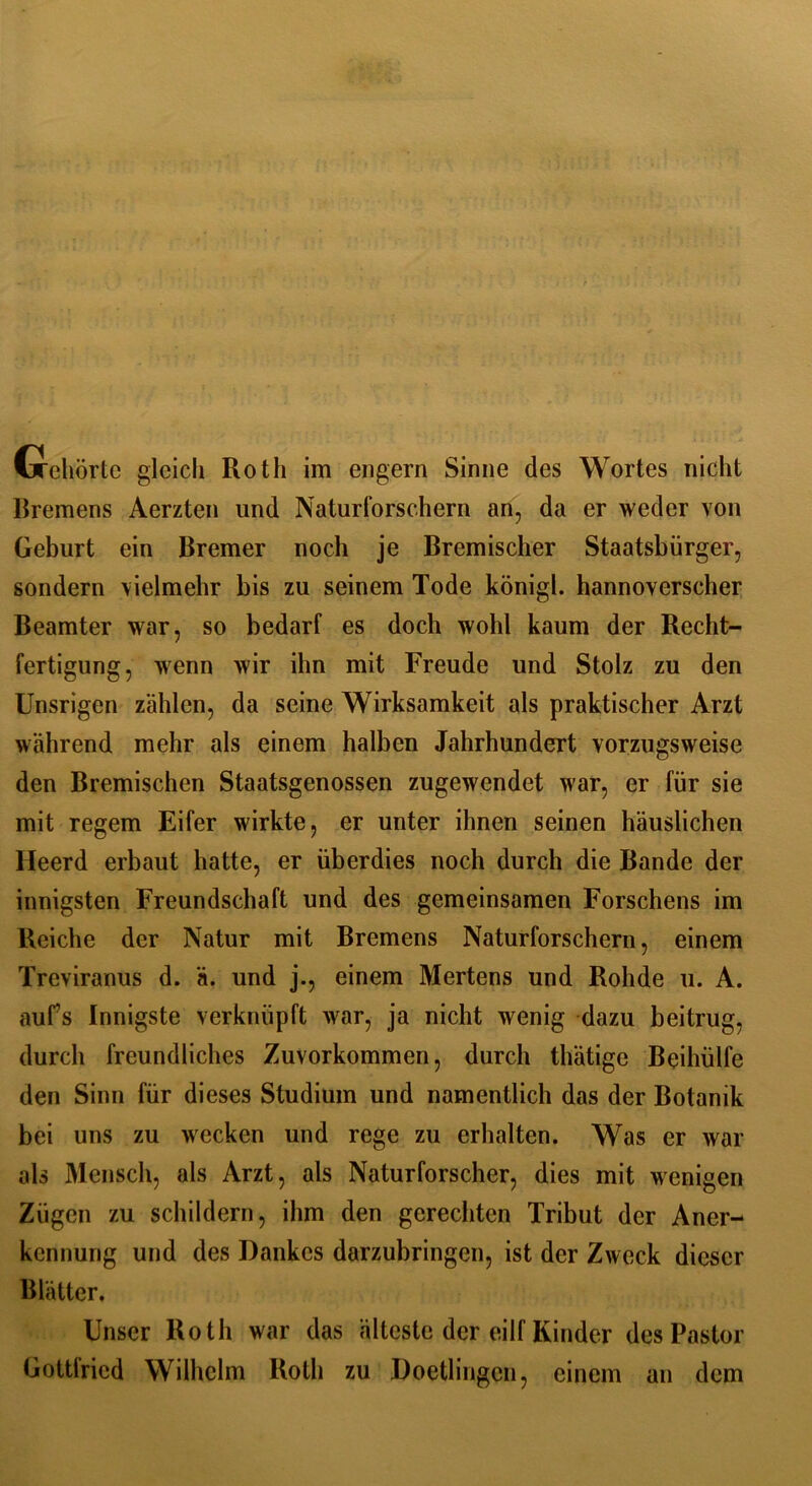 ixeliörtc gleich Roth im engern Sinne des Wortes nicht Bremens Aerzten und Naturforschern an, da er weder von Geburt ein Bremer noch je Bremischer Staatsbürger, sondern vielmehr bis zu seinem Tode königl. hannoverscher Beamter war, so bedarf es doch wohl kaum der Recht- fertigung, wenn wir ihn mit Freude und Stolz zu den Unsrigen zählen, da seine Wirksamkeit als praktischer Arzt während mehr als einem halben Jahrhundert vorzugsweise den Bremischen Staatsgenossen zugewendet war, er für sie mit regem Eifer wirkte, er unter ihnen seinen häuslichen lleerd erbaut hatte, er überdies noch durch die Bande der innigsten Freundschaft und des gemeinsamen Forschens im Reiche der Natur mit Bremens Naturforschern, einem Treviranus d. ä. und j., einem Mertens und Rolide u. A. aufs Innigste verknüpft war, ja nicht wenig dazu beitrug, durch freundliches Zuvorkommen, durch thätige Beihülfe den Sinn für dieses Studium und namentlich das der Botanik bei uns zu wecken und rege zu erhalten. Was er war als Mensch, als Arzt, als Naturforscher, dies mit wenigen Zügen zu schildern, ihm den gerechten Tribut der Aner- kennung und des Dankes darzubringen, ist der Zweck dieser Blätter. Unser Roth war das älteste der eilf Kinder des Pastor Gottfried Wilhelm Roth zu Doetlingcn, einem an dem