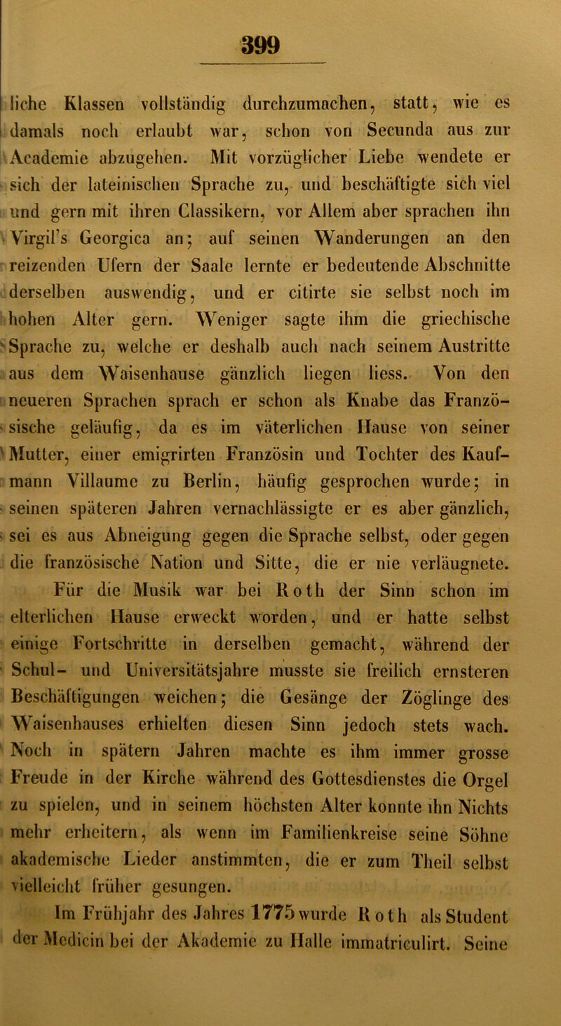 liehe Klassen vollständig durchzumachen, statt, wie es damals noch erlaubt war, schon von Secunda aus zur Academie abzugehen. Mit vorzüglicher Liebe wendete er sich der lateinischen Sprache zu, und beschäftigte sich viel und gern mit ihren Classikern, vor Allem aber sprachen ihn Virgifs Georgien an; auf seinen Wanderungen an den reizenden Ufern der Saale lernte er bedeutende Abschnitte derselben auswendig, und er citirte sie selbst noch im hohen Alter gern. Weniger sagte ihm die griechische Sprache zu, welche er deshalb auch nach seinem Austritte aus dem Waisenhause gänzlich liegen liess. Von den neueren Sprachen sprach er schon als Knabe das Franzö- sische geläufig, da es im väterlichen Hause von seiner Mutter, einer emigrirten Französin und Tochter des Kauf- mann Villaume zu Berlin, häufig gesprochen wurde; in seinen späteren Jahren vernachlässigte er es aber gänzlich, sei es aus Abneigung gegen die Sprache selbst, oder gegen die französische Nation und Sitte, die er nie verläugnete. Für die Musik war bei Roth der Sinn schon im elterlichen Hause erweckt worden, und er hatte selbst einige Fortschritte in derselben gemacht, während der Schul- und Universitätsjahre musste sie freilich ernsteren Beschäftigungen weichen; die Gesänge der Zöglinge des Waisenhauses erhielten diesen Sinn jedoch stets wach. Noch in spätem Jahren machte es ihm immer grosse Freude in der Kirche während des Gottesdienstes die Orgel zu spielen, und in seinem höchsten Alter konnte ihn Nichts mehr erheitern, als wenn im Familienkreise seine Söhne akademische Lieder anstimmten, die er zum Theil selbst vielleicht früher gesungen. Im Frühjahr des Jahres 1775 wurde Roth als Student der Mcdicin bei der Akademie zu Halle immatriculirt. Seine