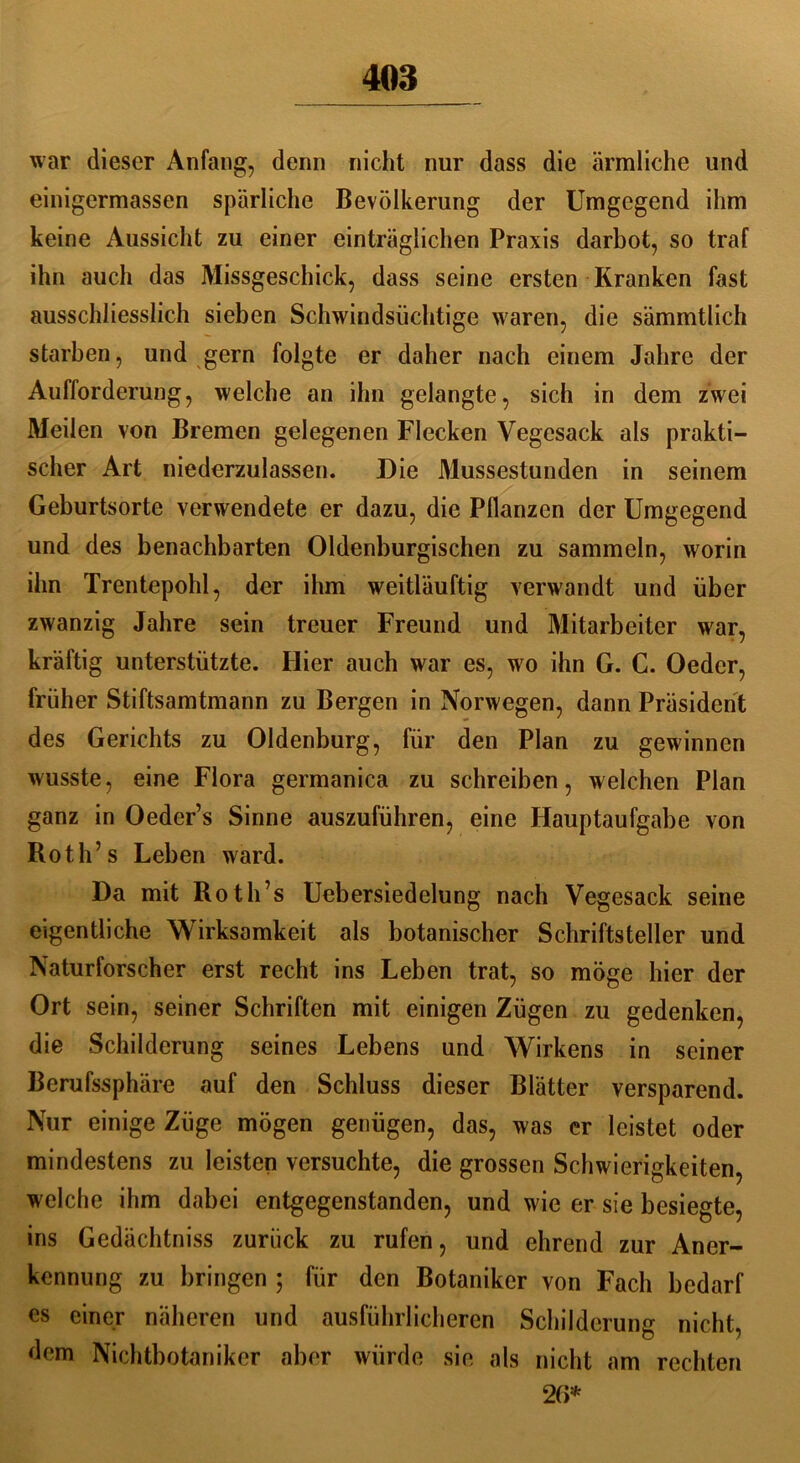 war dieser Anfang, denn nicht nur dass die ärmliche und einigcrmassen spärliche Bevölkerung der Umgegend ihm keine Aussicht zu einer einträglichen Praxis darbot, so traf ihn auch das Missgeschick, dass seine ersten Kranken fast ausschliesslich sieben Schwindsüchtige waren, die sämmtlich starben, und gern folgte er daher nach einem Jahre der Aufforderung, welche an ihn gelangte, sich in dem zwei Meilen von Bremen gelegenen Flecken Vegesack als prakti- scher Art niederzulassen. Die Mussestunden in seinem Geburtsorte verwendete er dazu, die Pflanzen der Umgegend und des benachbarten Oldenburgischen zu sammeln, worin ihn Trentepohl, der ihm weitläuftig verwandt und über zwanzig Jahre sein treuer Freund und Mitarbeiter war, kräftig unterstützte. Hier auch war es, wo ihn G. C. Oeder, früher Stiftsamtmann zu Bergen in Norwegen, dann Präsident des Gerichts zu Oldenburg, für den Plan zu gewinnen wusste, eine Flora germanica zu schreiben, welchen Plan ganz in Oeder’s Sinne auszuführen, eine Hauptaufgabe von Roth’s Leben ward. Da mit Roth’s Uebersiedelung nach Vegesack seine eigentliche Wirksamkeit als botanischer Schriftsteller und Naturforscher erst recht ins Leben trat, so möge hier der Ort sein, seiner Schriften mit einigen Zügen zu gedenken, die Schilderung seines Lebens und Wirkens in seiner Berufssphäre auf den Schluss dieser Blätter versparend. Nur einige Züge mögen genügen, das, was er leistet oder mindestens zu leisten versuchte, die grossen Schwierigkeiten, welche ihm dabei entgegenstanden, und wie er sie besiegte, ins Gedächtniss zurück zu rufen, und ehrend zur Aner- kennung zu bringen ; für den Botaniker von Fach bedarf es einer näheren und ausführlicheren Schilderung nicht, dem Nichtbotaniker aber würde sie als nicht am rechten 26*