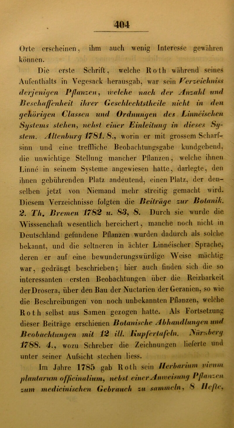 Orte erscheinen, ihm auch wenig Interesse gewähren können. Die erste Schrift, welche Roth während seines Aufenthalts in Vegesack herausgah, war sein Verzeichnis* derjenigen Pflanzen, welche nach der Anzahl und Beschaffenheit ihrer Gcschlechtsthcile nicht in den gehörigen Classen und Ordnungen des Linncischen jSystems stehen, nchst einer Einleitung in dieses Sg- stem. Altenburg 1781. 8.9 worin er mit grossem Scharf- sinn und eine treffliche Beobachtungsgabe kundgebend, die unwichtige Stellung mancher Pflanzen, welche ihnen Linne in seinem Systeme angewiesen hatte, darlegte, den ihnen gebührenden Platz andeutend, einen Platz, der den- selben jetzt von Niemand mehr streitig gemacht wird. Diesem Verzeichnisse folgten die Beitrüge zur Botanik. 2. Th. Bremen 1782 u. 83, 8. Durch sie wurde die Wisssenchaft wesentlich bereichert, manche noch nicht in Deutschland gefundene Pflanzen wurden dadurch als solche bekannt, und die seltneren in achter Linneischer Sprache, deren er auf eine bewunderungswürdige Weise mächtig war, gedrängt beschrieben; hier auch finden sich die so interessanten ersten Beobachtungen über die Reizbarkeit derDrosera, über den Bau der Nuctaricn der Geranien, so wie die Beschreibungen von noch unbekannten Pflanzen, welche Roth selbst aus Samen gezogen hatte. Als Fortsetzung dieser Beiträge erschienen Botanische Abhandlungen und Beobachtungen mit 12 ifl. Kupfertafeln. 3iiruberg 1788. 4., wozu Schrebcr die Zeichnungen liefcrle und unter seiner Aufsicht stechen liess. Im Jahre 1785 gab Roth sein Herbarium vivuni plantarum officinalium, nebst einer Anweisung Pflanzen zum medicinischen Gebrauch zu sammeln, 8 Hefte,