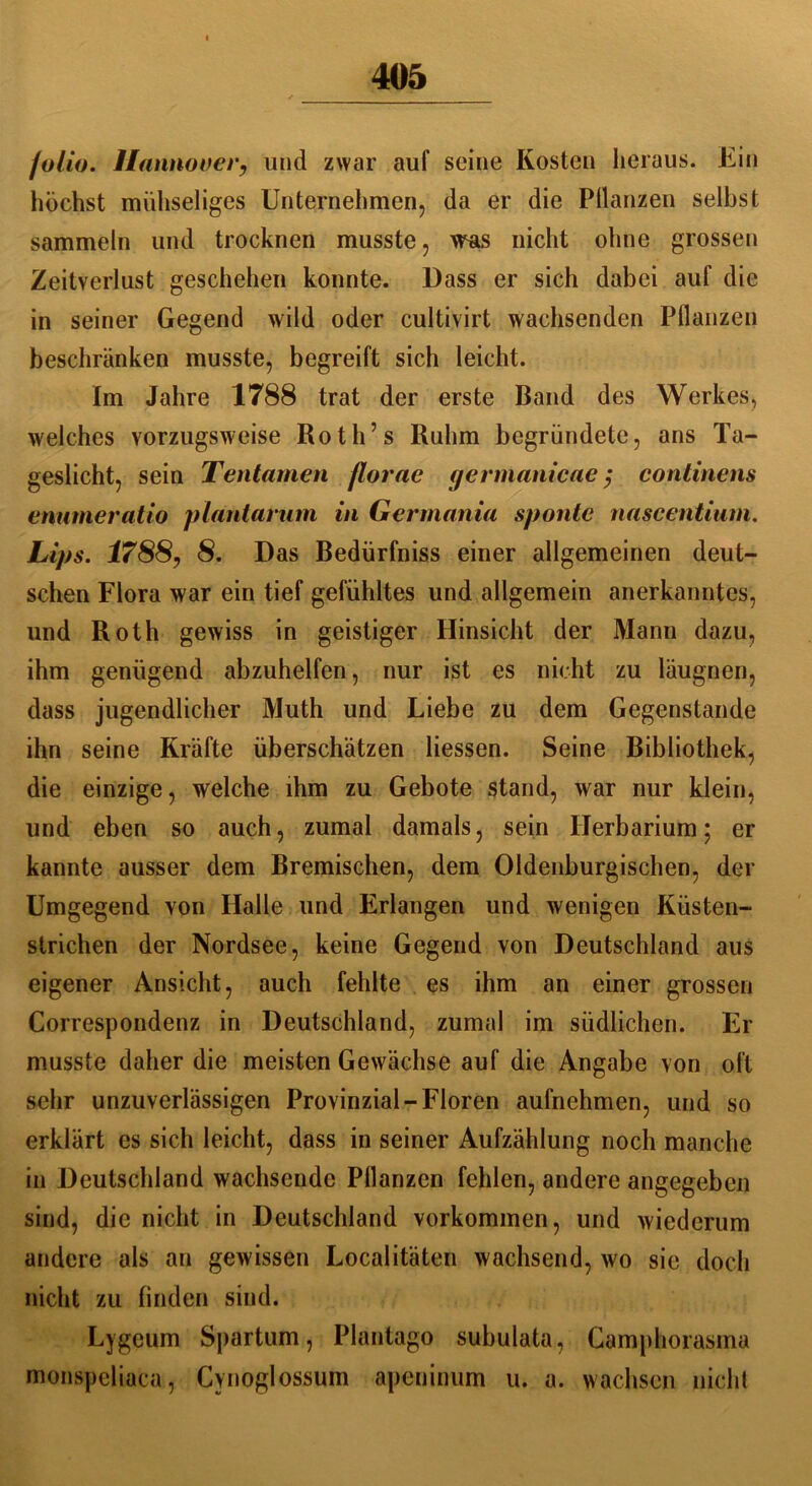 jolio. Hannover, und zwar auf seine Kosten heraus. Ein höchst mühseliges Unternehmen, da er die Pflanzen selbst sammeln und trocknen musste, was nicht ohne grossen Zeitverlust geschehen konnte. Dass er sich dabei auf die in seiner Gegend wild oder cultivirt wachsenden Pflanzen beschränken musste, begreift sich leicht. Im Jahre 1788 trat der erste Band des Werkes, welches vorzugsweise Roth’s Ruhm begründete, ans Ta- geslicht, sein Tentamen fiorae germanicae; continens enumeratio plantarum in Germania spontc nascentium. Lips. 1788, 8. Das Bedürfnis einer allgemeinen deut- schen Flora war ein tief gefühltes und allgemein anerkanntes, und Roth gewiss in geistiger Hinsicht der Mann dazu, ihm genügend abzuhelfen, nur ist es nicht zu läugnen, dass jugendlicher Muth und Liebe zu dem Gegenstände ihn seine Kräfte überschätzen Hessen. Seine Bibliothek, die einzige, welche ihm zu Gebote stand, war nur klein, und eben so auch, zumal damals, sein Herbarium; er kannte ausser dem Bremischen, dem Oldenburgischen, der Umgegend von Halle und Erlangen und wenigen Küsten- strichen der Nordsee, keine Gegend von Deutschland aus eigener Ansicht, auch fehlte es ihm an einer grossen Correspondenz in Deutschland, zumal im südlichen. Er musste daher die meisten Gewächse auf die Angabe von oft sehr unzuverlässigen Provinzial-Floren aufnehmen, und so erklärt es sich leicht, dass in seiner Aufzählung noch manche in Deutschland wachsende Pflanzen fehlen, andere angegeben sind, die nicht in Deutschland Vorkommen, und wiederum andere als an gewissen Localitäten wachsend, wo sie doch nicht zu finden sind. Lygeum Spartum, Plantago subulata, Camphorasma monspeliaca, Cynoglossum apeninum u. a. wachsen nicht