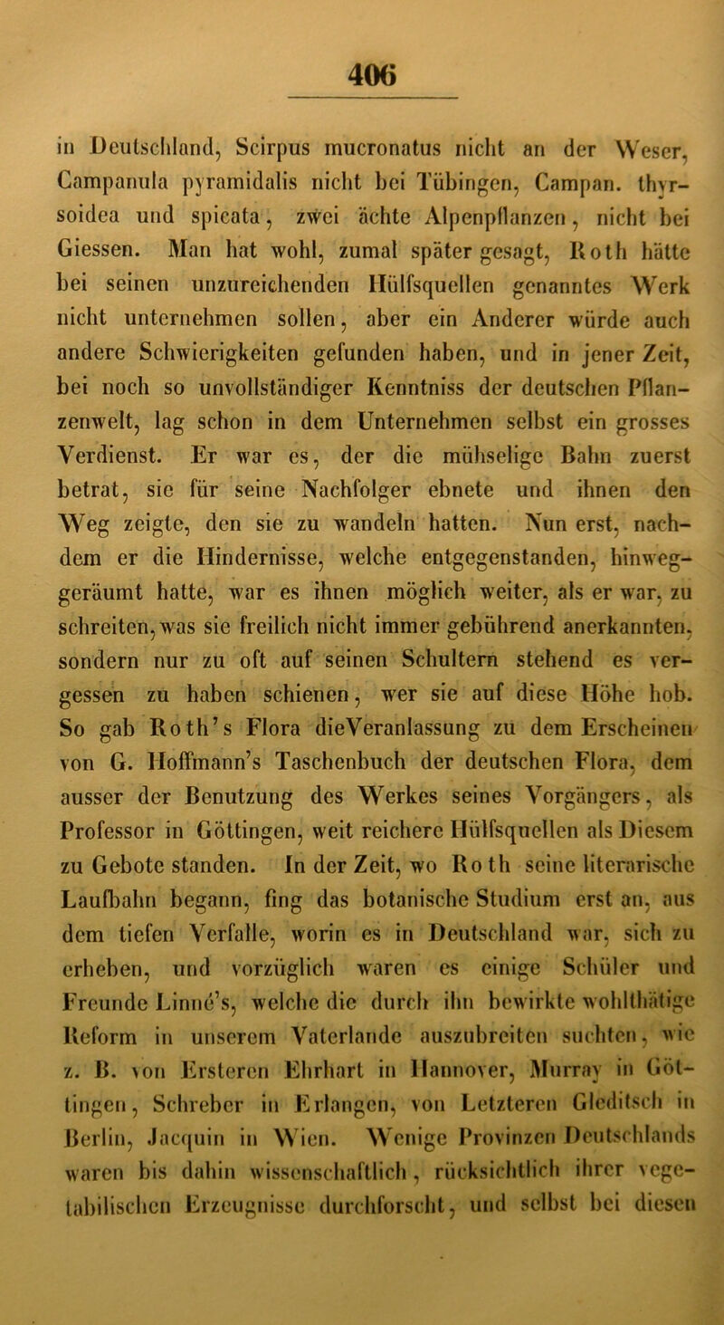 in Deutschland, Scirpus mucronatus nicht an der Weser. Campanula pyramidalis nicht bei Tübingen, Campari, thvr- soidea und spieata, zwei ächte Alpenpflanzen, nicht bei Giessen. Man hat wohl, zumal später gesagt, Roth hätte bei seinen unzureichenden Hülfsquellen genanntes Werk nicht unternehmen sollen, aber ein Anderer würde auch andere Schwierigkeiten gefunden haben, und in jener Zeit, bei noch so unvollständiger Kenntniss der deutschen Pflan- zenwelt, lag schon in dem Unternehmen selbst ein grosses Verdienst. Er war cs, der die mühselige Bahn zuerst betrat, sie für seine Nachfolger ebnete und ihnen den Weg zeigte, den sie zu wandeln hatten. Nun erst, nach- dem er die Hindernisse, welche entgegenstanden, hinweg- geräumt hatte, war es ihnen möglich weiter, als er war, zu schreiten, wras sie freilich nicht immer gebührend anerkannten, sondern nur zu oft auf seinen Schultern stehend es ver- gessen zu haben schienen, wer sie auf diese Höhe hob. So gab Roth’s Flora dieVeranlassung zu dem Erscheinen von G. Hoffmänn’s Taschenbuch der deutschen Flora, dem ausser der Benutzung des Werkes seines Vorgängers, als Professor in Göttingen, weit reichere Hülfsquellen als Diesem zu Gebote standen. In der Zeit, wo Ro th seine literarische Laufbahn begann, fing das botanische Studium erst an, aus dem tiefen Verfalle, worin es in Deutschland war, sich zu erheben, und vorzüglich waren es einige Schüler und Freunde Linne’s, welche die durch ihn bewirkte wohlthätige Reform in unserem Vaterlande auszubreiten suchten, wie z. ß. >on Frsteren Ehrhart in Hannover, Murray in Güt- tingen, Schieber in Erlangen, von Letzteren Glcdifseh in Berlin, Jacquin in Wien. Wenige Provinzen Deutschlands waren bis dahin w issenschaftlich , rücksichtlich ihrer vege- tabilischen Erzeugnisse durchforscht, und selbst bei diesen