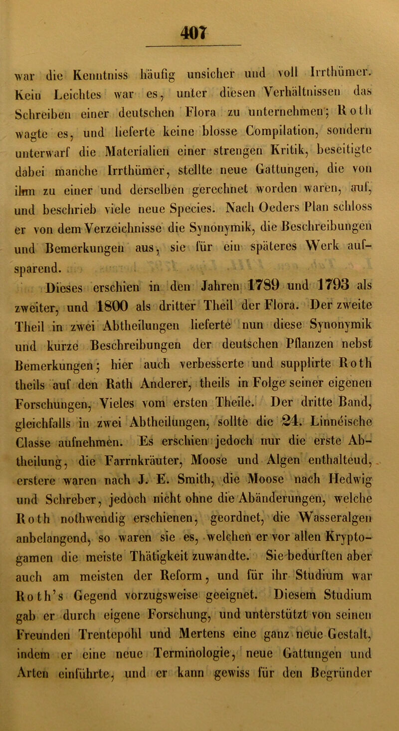 war die Kemitniss häufig unsicher und voll Irrthümcr. Kein Leichtes war es, unter diesen Verhältnissen das Schreiben einer deutschen Flora zu unternehmen; Roth wagte es, und lieferte keine blosse Compilation, sondern unterwarf die Materialien einer strengen Kritik, beseitigte dabei manche Irrthümer, stellte neue Gattungen, die von ihm zu einer und derselben gerechnet worden waren, aul, und beschrieb viele neue Species. Nach Oeders Plan schloss er von dem Verzeichnisse die Synonymik, die Beschreibungen und Bemerkungen aus, sie für ein späteres Werk auf- sparend. Dieses erschien in den Jahren 1789 und 1793 als zweiter, und 1800 als dritter Theil der Flora. Der zweite Theil in zwei Abtheilungen lieferte nun diese Synonymik und kurze Beschreibungen der deutschen Pflanzen nebst Bemerkungen; hier auch verbesserte und supplirte Roth theils auf den Rath Anderer, theils in Folge seiner eigenen Forschungen, Vieles vom ersten Theile. Der dritte Band, gleichfalls in zwei Abtheilungen, sollte die 24. Linneische Classe aufnehmen. Es erschien jedoch mir die erste Ab- theilung , die Farrnkräuter, Moose und Algen enthaltend,.. erstere waren nach J. E. Smith, die Moose nach Hedwig und Schreber, jedoch nicht ohne die Abänderungen, welche Roth nothwendig erschienen, geordnet, die Wasseralgen anbclangend, so waren sie es, welchen er vor allen Krypto- gamen die meiste Thätigkeit zuwandte. Sie bedurften aber auch am meisten der Reform, und für ihr Studium war Roth’s Gegend vorzugsweise geeignet. Diesem Studium gab er durch eigene Forschung, und unterstützt von seinen Freunden Trentepohl und Mertens eine ganz neue Gestalt, indem er eine neue Terminologie, neue Gattungen und Arten einführte, und er kann gewiss für den Begründer