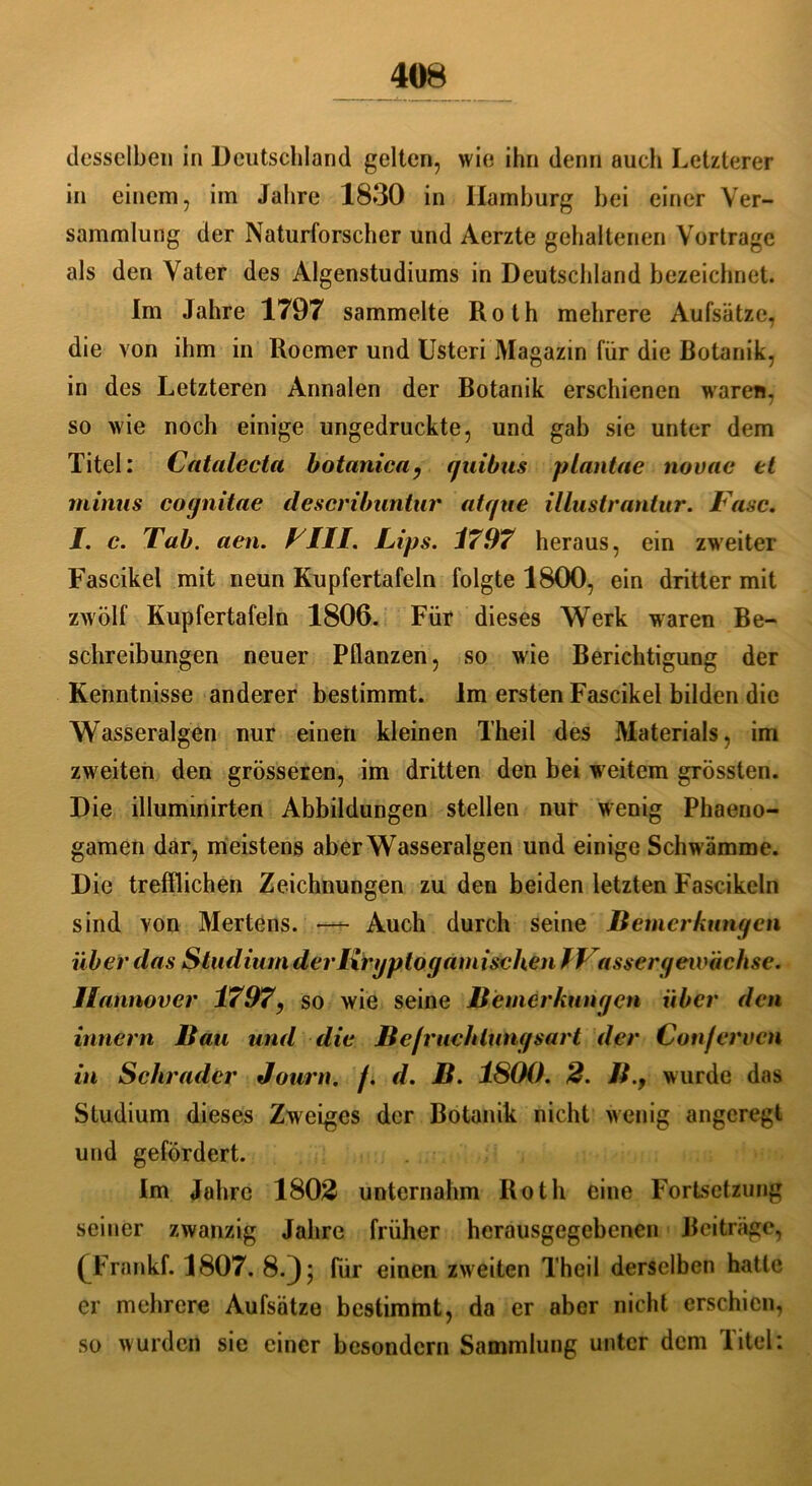 desselben in Deutschland gelten, wie ihn denn auch Letzterer in einem, im Jahre 1830 in Hamburg bei einer Ver- sammlung der Naturforscher und Aerzte gehaltenen Vortrage als den Vater des Algenstudiums in Deutschland bezeichnet. Im Jahre 1797 sammelte Roth mehrere Aufsätze, die von ihm in Roemer und Usteri Magazin für die Botanik, in des Letzteren Annalen der Botanik erschienen waren, so wie noch einige ungedruckte, und gab sie unter dem Titel: Catalecta botanica, rjuibus plantae novae et minus cognitae deseribuntur atgue illustrantur. Fase. I. c. Tab. aen. FIII. Lips. 1797 heraus, ein zweiter Fascikel mit neun Kupfertafeln folgte 1800, ein dritter mit zwölf Kupfertafeln 1806. Für dieses Werk waren Be- schreibungen neuer Pflanzen, so wie Berichtigung der Kenntnisse anderer bestimmt. Im ersten Fascikel bilden die Wasseralgen nur einen kleinen Theil des Materials, im zweiten den grösseren, im dritten den bei weitem grössten. Die illuminirten Abbildungen stellen nur wenig Phaeno- gamen dar, meistens aberWasseralgen und einige Schwämme. Die trefflichen Zeichnungen zu den beiden letzten Fascikeln sind von Mertens. —t- Auch durch seine Bemerkungen über das Studium derlxrgptogamisehen l Vassergewachse. Hannover 1797, so wie seine Bemerkungen über den innern Bau und die Bcfrueldungsart der Con/eruen in Schräder Journ. j. d. B. 1800. 2. B.f wurde das Studium dieses Zweiges der Botanik nicht wenig angeregt und gefördert. Im Jahre 1802 unternahm Roth eine Fortsetzung seiner zwanzig Jahre früher herausgegebenen Beiträge, (Frankf. 1807. 8.}; für einen zw eiten Theil derselben hatte er mehrere Aufsätze bestimmt, da er aber nicht erschien, so wurden sie einer besondern Sammlung unter dem Titel: