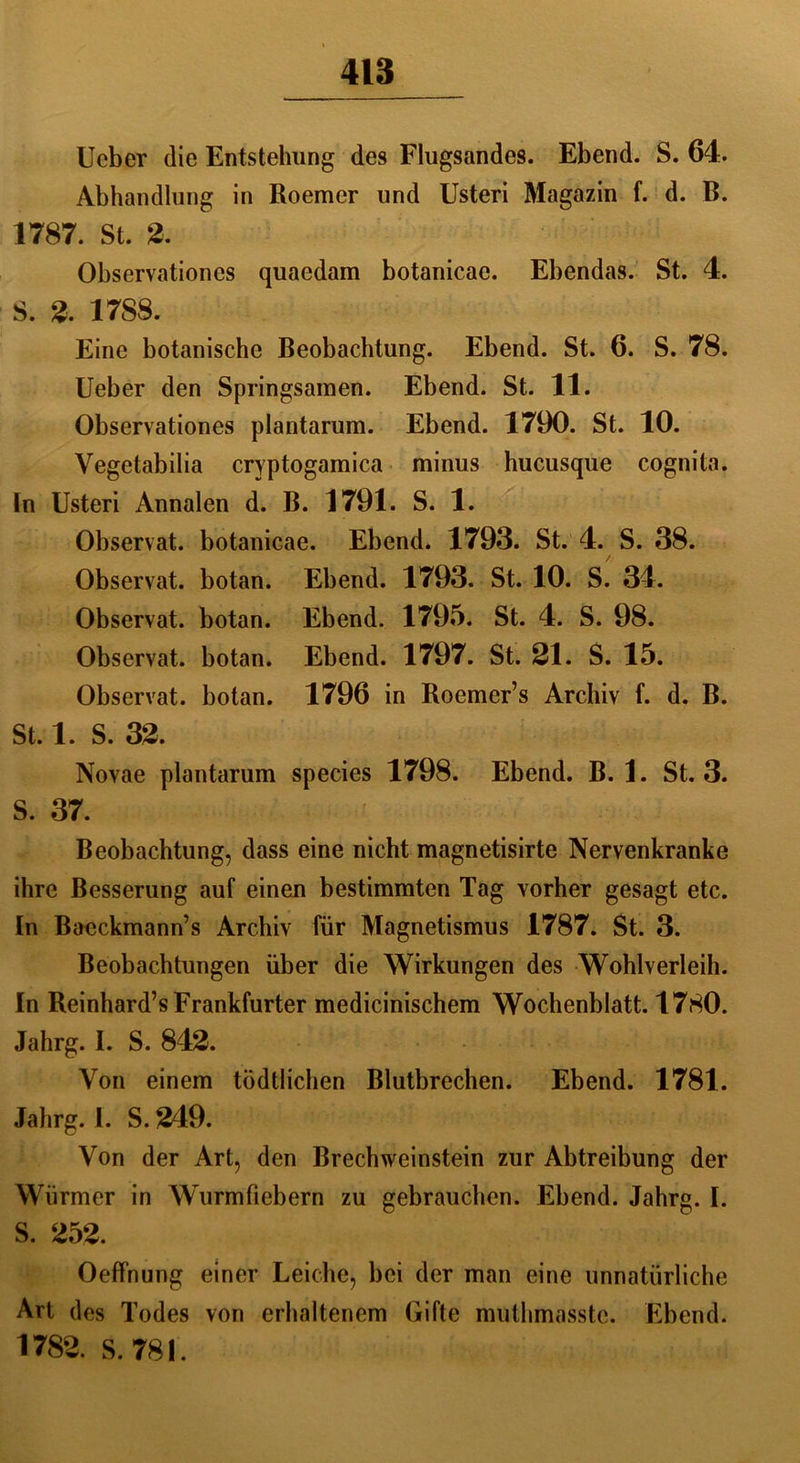 Ucber die Entstehung des Flugsandes. Ebend. S. 64. Abhandlung in Roemer und Usteri Magazin f. d. B. 1787. St. 2, Observationes quaedam botanicac. Ebendas. St. 4. S. 2. 1788. Eine botanische Beobachtung. Ebend. St. 6. S. 78. Ueber den Springsaraen. Ebend. St. 11. Observationes plantarum. Ebend. 1790. St. 10. Vegetabilia cryptogamica minus hucusque cognita. In Usteri Annalen d. B. 1791. S. 1. Observat. botanicae. Ebend. 1793. St. 4. S. 38. Observat. botan. Ebend. 1793. St. 10. S. 34. Observat. botan. Ebend. 1795. St. 4. S. 98. Observat. botan. Ebend. 1797. St. 21. S. 15. Observat. botan. 1796 in Roemer’s Archiv f. d. B. St. 1. S. 32. Novae plantarum species 1798. Ebend. B. 1. St. 3. S. 37. Beobachtung, dass eine nicht magnetisirte Nervenkranke ihre Besserung auf einen bestimmten Tag vorher gesagt etc. In Baeckmann’s Archiv für Magnetismus 1787. St. 3. Beobachtungen über die Wirkungen des Wohlverleih. In Reinhard’s Frankfurter medicinischem Wochenblatt. 1780. Jahrg. 1. S. 842. Von einem tödtlichen Blutbrechen. Ebend. 1781. Jahrg. I. S. 249. Von der Art, den Brechweinstein zur Abtreibung der Würmer in Wurmfiebern zu gebrauchen. Ebend. Jahrg. I. S. 252. Oeffnung einer Leiche, bei der man eine unnatürliche Art des Todes von erhaltenem Gifte muthmasstc. Ebend. 1782. S. 781.