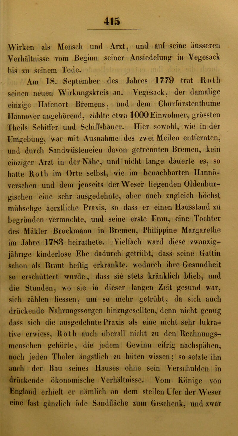 Wirken als Mensch und Arzt, und auf seine äusseren Verhältnisse vom Beginn seiner Ansiedelung in Vegesack bis zu seinem Tode. Am 18. September des Jahres 1779 trat Roth seinen neuen Wirkungskreis an. Vegesack, der damalige einzige Hafenort Bremens, und dem Churfürstenthume Hannover angehörend, zählte etwa 1000 Einwohner, grössten Theils Schiffer und Schiffsbaucr. Hier sowohl, wie in der Umgebung, war mit Ausnahme des zwei Meilen entfernten, und durch Sandwüsteneien davon getrennten Bremen, kein einziger Arzt in der Nähe, und nicht lange dauerte es, so hatte Roth im Orte selbst, wie im benachbarten Hanno- verschen und dem jenseits der Weser liegenden Oldenbur- gischen eine sehr ausgedehnte, aber auch zugleich höchst mühselige aerztliche Praxis, so dass er einen Hausstand zu begründen vermochte, und seine erste Frau, eine Tochter des Mäkler Brockmann in Bremen, Philippine Margarethe im Jahre 1783 heirathcte. Vielfach ward diese zwanzig- jährige kinderlose Ehe dadurch getrübt, dass seine Gattin schon als Braut heftig erkrankte, wodurch ihre Gesundheit so erschüttert wurde, dass sie stets kränklich blieb, und die Stunden, wo sie in dieser langen Zeit gesund war, sich zählen Hessen, um so mehr getrübt, da sich auch drückende Nahrungssorgen hinzugesellten, denn nicht genug dass sich die ausgedehnte Praxis als eine nicht sehr lukra- tive erwicss, Roth auch überall nicht zu den Rechnungs- menschen gehörte, die jedem Gewinn eifrig nachspähen, noch jeden Thaler ängstlich zu hüten wissen; so setzte ihn auch der Bau seines Hauses ohne sein Verschulden in drückende ökonomische Verhältnisse. Vom Könige von England erhielt er nämlich an dem steilen Ufer der Weser eine fast gänzlich öde Sandfläche zum Geschenk, und zwar