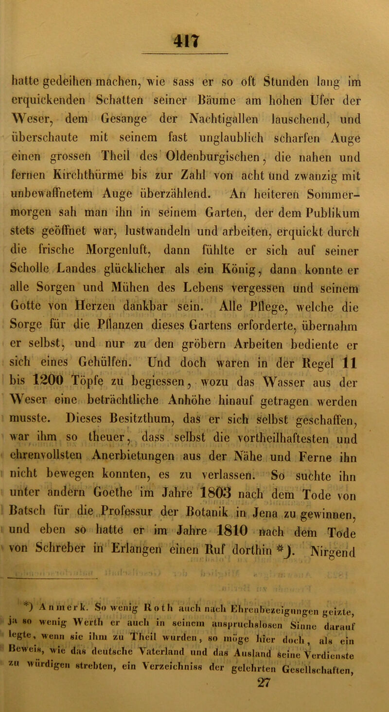 41? hatte gedeihen machen, wie sass er so oft Stunden lang im erquickenden Schatten seiner Bäume am hohen Ufer der Weser, dem Gesänge der Nachtigallen lauschend, und überschaute mit seinem fast unglaublich scharfen Auge einen grossen Theil des Oldenburgischen, die nahen und fernen Kirchthürme bis zur Zahl von acht Und zwanzig mit unbewaffnetem Auge überzählend. An heiteren Sommer- morgen sah man ihn in seinem Garten, der dem Publikum stets geöffnet war, lustwandeln und arbeiten, erquickt durch die frische Morgenluft, dann fühlte er sich auf seiner Scholle Landes glücklicher als ein König, dann konnte er alle Sorgen und Mühen des Lebens vergessen und seinem Gotte von Herzen dankbar sein. Alle Pflege, welche die Sorge für die Pflanzen dieses Gartens erforderte, übernahm er selbst, und nur zu den gröbern Arbeiten bediente er sich eines Gehülfen. Und doch waren in der Regel 11 bis 1200 Töpfe zu begiessen, wozu das Wasser aus der Weser eine beträchtliche Anhöhe hinauf getragen werden musste. Dieses Besitzthum, das er sich selbst geschaffen, war ihm so theuer, dass selbst die vortheilhaftesten und ehrenvollsten Anerbietungen aus der Nähe und Ferne ihn nicht bewegen konnten, es zu verlassen. So suchte ihn unter andern Goethe im Jahre 1803 nach dem Tode von Bätsch, für die Professur der Botanik in Jena zu gewinnen, und eben so hatte er im Jahre 1810 nach dem Tode von Schreber in Erlangen einen Ruf dorthin5-). Nirgend *) An merk. Sowenig Rotli auch nach Ehrenbezeigungen geizte, ji‘ so wenig Werth er auch in seinem anspruchslosen Sinne darauf legte, wenn sie ihm zu Theil wurden > so möge hier doch, als ein Beweis, wie das deutsche Vaterland und das Ausland seine Verdienste zu wM£en «lebten, Verzeichnis der gelehrten Gesellschaften, 27